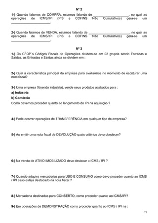 73
Nº 2
1-) Quando falamos de COMPRA, estamos falando de ____________________, no qual as
operações de ICMS/IPI (PIS e COFINS Não Cumulativos) gera-se um
______________________.
2-) Quando falamos de VENDA, estamos falando de _______________________, no qual as
operações de ICMS/IPI (PIS e COFINS Não Cumulativos) gera-se um
______________________.
Nº 3
1-) Os CFOP´s Códigos Fiscais de Operações dividem-se em 02 grupos sendo Entradas e
Saídas, as Entradas e Saídas ainda se dividem em :
2-) Qual a característica principal da empresa para avaliarmos no momento de escriturar uma
nota fiscal?
3-) Uma empresa X(sendo indústria), vende seus produtos acabados para :
a) Indústria
b) Comércio
Como devemos proceder quanto ao lançamento do IPI na aquisição ?
4-) Pode ocorrer operações de TRANSFERÊNCIA em qualquer tipo de empresa?
5-) Ao emitir uma nota fiscal de DEVOLUÇÃO quais critérios devo obedecer?
6-) Na venda de ATIVO IMOBILIZADO devo destacar o ICMS / IPI ?
7-) Quando adquiro mercadorias para USO E CONSUMO como devo proceder quanto ao ICMS
/ IPI caso esteja destacado na nota fiscal ?
8-) Mercadoria destinadas para CONSERTO, como proceder quanto ao ICMS/IPI?
9-) Em operações de DEMONSTRAÇÃO como proceder quanto ao ICMS / IPI na :
 