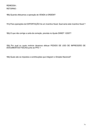74
REMESSA :
RETORNO :
10-) Quando efetuamos a operação de VENDA à ORDEM?
11-) Para operações de EXPORTAÇÃO há um incentivo fiscal. Qual seria este incentivo fiscal ?
12-) O que não corrige a carta de correção, prevista no Ajuste SINIEF 1/2007?
13-) Por qual ou quais motivos devemos efetuar PEDIDO DE USO DE IMPRESSÃO DE
DOCUMENTOS FISCAIS junto ao PFE ?
14-) Quais são os impostos e contribuições que integram o Simples Nacional?
 