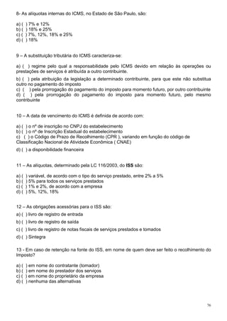 76
8- As alíquotas internas do ICMS, no Estado de São Paulo, são:
a) ( ) 7% e 12%
b) ( ) 18% e 25%
c) ( ) 7%, 12%, 18% e 25%
d) ( ) 18%
9 – A substituição tributária do ICMS caracteriza-se:
a) ( ) regime pelo qual a responsabilidade pelo ICMS devido em relação às operações ou
prestações de serviços é atribuída a outro contribuinte.
b) ( ) pela atribuição da legislação a determinado contribuinte, para que este não substitua
outro no pagamento do imposto
c) ( ) pela prorrogação do pagamento do imposto para momento futuro, por outro contribuinte
d) ( ) pela prorrogação do pagamento do imposto para momento futuro, pelo mesmo
contribuinte
10 – A data de vencimento do ICMS é definida de acordo com:
a) ( ) o nº de inscrição no CNPJ do estabelecimento
b) ( ) o nº de Inscrição Estadual do estabelecimento
c) ( ) o Código de Prazo de Recolhimento (CPR ), variando em função do código de
Classificação Nacional de Atividade Econômica ( CNAE)
d) ( ) a disponibilidade financeira
11 – As alíquotas, determinado pela LC 116/2003, do ISS são:
a) ( ) variável, de acordo com o tipo do serviço prestado, entre 2% a 5%
b) ( ) 5% para todos os serviços prestados
c) ( ) 1% e 2%, de acordo com a empresa
d) ( ) 5%, 12%, 18%
12 – As obrigações acessórias para o ISS são:
a) ( ) livro de registro de entrada
b) ( ) livro de registro de saída
c) ( ) livro de registro de notas fiscais de serviços prestados e tomados
d) ( ) Sintegra
13 - Em caso de retenção na fonte do ISS, em nome de quem deve ser feito o recolhimento do
Imposto?
a) ( ) em nome do contratante (tomador)
b) ( ) em nome do prestador dos serviços
c) ( ) em nome do proprietário da empresa
d) ( ) nenhuma das alternativas
 