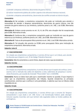 99
134
c) atender a despesas ordinárias, decorrentes de guerra interna;
d) realizar investimento público de caráter urgente e de relevante interesse nacional;
e) atender a despesas extraordinárias, decorrentes de conflito armado no interior do país.
Comentário:
Alternativa A: Na verdade, o empréstimo compulsório não pode ser instituído para atender a
necessidade de atender a despesas extraordinárias, decorrentes de guerra interna, mas tão
somente de guerra externa ou sua iminência, conforme prevê o art. 148, I, da CF/88. Alternativa
errada.
Alternativa B: Embora conste prevista no art. 15, III, do CTN, esta situação não foi recepcionada
pela CF/88. Alternativa errada.
Alternativa C: Conforme dito, o empréstimo compulsório pode ser instituído em caso de guerra
externa ou sua iminência, conforme prevê o art. 148, I, da CF/88. Alternativa errada.
Alternativa D: Trata-se de pressuposto fático previsto no art. 148, II, da CF/88. Alternativa correta.
Alternativa E: Tal situação não prevista na CF/88 como pressuposto fático para instituição de
empréstimo compulsório. Alternativa errada.
Gabarito: Letra D
ESAF/AFRFB/2009
Em relação aos empréstimos compulsórios, é correto afirmar que é um tributo, pois atende
às cláusulas que integram o art. 3º do Código Tributário Nacional.
Comentário: Não há comentários a serem feitos, depois de tudo o que já estudamos.
Gabarito: Correta
ESAF/AFRFB/2009
Em relação aos empréstimos compulsórios, é correto afirmar que é espécie de confisco, como
ocorreu com a retenção dos saldos de depósitos a vista, cadernetas de poupança e outros
ativos financeiros, por ocasião do chamado “Plano Collor” (Lei n. 8.024/90).
Comentário: Nunca se deixe levar pelo que o examinador inventa na questão. O que importa é
saber que os empréstimos compulsórios são tributos. Quando estudarmos os princípios
constitucionais, veremos que o confisco é uma penalidade, e sabemos que isso os tributos estão
impedidos de ser.
Gabarito: Errada
ESAF/AFRFB/2009
Em relação aos empréstimos compulsórios, é correto afirmar que o conceito de ‘despesa
extraordinária’ a que alude o art. 148, inciso I, da Constituição Federal, pode abranger
inclusive aquelas incorridas sem que tenham sido esgotados todos os fundos públicos de
contingência.
Fábio Dutra
Aula 00
Direito Tributário p/ TCE-RO (Auditor de Controle Externo - Direito) Com Videoaulas - Pós-Edital
www.estrategiaconcursos.com.br
0
00000000000 - DEMO
 