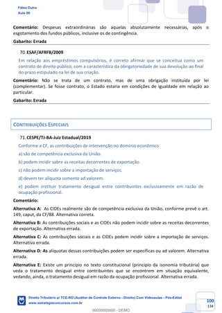 100
134
Comentário: Despesas extraordinárias são aquelas absolutamente necessárias, após o
esgotamento dos fundos públicos, inclusive os de contingência.
Gabarito: Errada
ESAF/AFRFB/2009
Em relação aos empréstimos compulsórios, é correto afirmar que se conceitua como um
contrato de direito público, com a característica da obrigatoriedade de sua devolução ao final
do prazo estipulado na lei de sua criação.
Comentário: Não se trata de um contrato, mas de uma obrigação instituída por lei
(complementar). Se fosse contrato, o Estado estaria em condições de igualdade em relação ao
particular.
Gabarito: Errada
CONTRIBUIÇÕES ESPECIAIS
CESPE/TJ-BA-Juiz Estadual/2019
Conforme a CF, as contribuições de intervenção no domínio econômico
a) são de competência exclusiva da União.
b) podem incidir sobre as receitas decorrentes de exportação.
c) não podem incidir sobre a importação de serviços.
d) devem ter alíquota somente ad valorem.
e) podem instituir tratamento desigual entre contribuintes exclusivamente em razão de
ocupação profissional.
Comentário:
Alternativa A: As CIDEs realmente são de competência exclusiva da União, conforme prevê o art.
149, caput, da CF/88. Alternativa correta.
Alternativa B: As contribuições sociais e as CIDEs não podem incidir sobre as receitas decorrentes
de exportação. Alternativa errada.
Alternativa C: As contribuições sociais e as CIDEs podem incidir sobre a importação de serviços.
Alternativa errada.
Alternativa D: As alíquotas dessas contribuições podem ser específicas ou ad valorem. Alternativa
errada.
Alternativa E: Existe um princípio no texto constitucional (princípio da isonomia tributária) que
veda o tratamento desigual entre contribuintes que se encontrem em situação equivalente,
vedando, ainda, o tratamento desigual em razão da ocupação profissional. Alternativa errada.
Fábio Dutra
Aula 00
Direito Tributário p/ TCE-RO (Auditor de Controle Externo - Direito) Com Videoaulas - Pós-Edital
www.estrategiaconcursos.com.br
0
00000000000 - DEMO
 