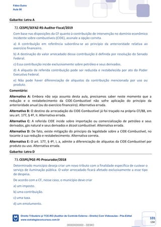 101
134
Gabarito: Letra A
CESPE/SEFAZ-RS-Auditor Fiscal/2019
Com base nas disposições da CF quanto à contribuição de intervenção no domínio econômico
incidente sobre combustíveis (CIDE), assinale a opção correta.
a) A contribuição em referência subordina-se ao princípio da anterioridade relativa ao
exercício financeiro.
b) A destinação do valor arrecadado dessa contribuição é definida por resolução do Senado
Federal.
c) Essa contribuição incide exclusivamente sobre petróleo e seus derivados.
d) A alíquota da referida contribuição pode ser reduzida e restabelecida por ato do Poder
Executivo Federal.
e) Não pode haver diferenciação de alíquotas da contribuição mencionada por uso ou
produto.
Comentário:
Alternativa A: Embora não seja assunto desta aula, precisamos saber neste momento que a
redução e o restabelecimento da CIDE-Combustível não sofre aplicação do princípio da
anterioridade anual (ou do exercício financeiro). Alternativa errada.
Alternativa B: O destino da arrecadação da CIDE-Combustível já foi traçado na própria CF/88, em
seu art. 177, § 4º, II. Alternativa errada.
Alternativa C: A referida CIDE incide sobre importação ou comercialização de petróleo e seus
derivados, gás natural e seus derivados e álcool combustível. Alternativa errada.
Alternativa D: De fato, existe mitigação do princípio da legalidade sobre a CIDE-Combustível, no
tocante à sua redução e restabelecimento. Alternativa correta.
Alternativa E: O art. 177, § 4º, I, a, admite a diferenciação de alíquotas da CIDE-Combustível por
produto ou uso. Alternativa errada.
Gabarito: Letra D
CESPE/PGE-PE-Procurador/2018
Determinado município deseja criar um novo tributo com a finalidade específica de custear o
serviço de iluminação pública. O valor arrecadado ficará afetado exclusivamente a esse tipo
de despesa.
De acordo com a CF, nesse caso, o município deve criar
a) um imposto.
b) uma contribuição.
c) uma taxa.
d) um emolumento.
Fábio Dutra
Aula 00
Direito Tributário p/ TCE-RO (Auditor de Controle Externo - Direito) Com Videoaulas - Pós-Edital
www.estrategiaconcursos.com.br
0
00000000000 - DEMO
 