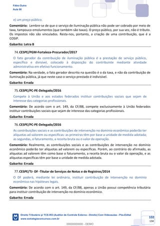 102
134
e) um preço público.
Comentário: Lembre-se de que o serviço de iluminação pública não pode ser cobrado por meio de
taxa, tampouco emolumentos (que também são taxas). O preço público, por sua vez, não é tributo.
Os impostos não são vinculados. Resta-nos, portanto, a criação de uma contribuição, que é a
COSIP.
Gabarito: Letra B
CESPE/PGM-Fortaleza-Procurador/2017
O fato gerador da contribuição de iluminação pública é a prestação de serviço público,
específico e divisível, colocado à disposição do contribuinte mediante atividade
administrativa em efetivo funcionamento.
Comentário: Na verdade, o fato gerador descrito na questão é o da taxa, e não da contribuição de
iluminação pública, já que neste caso o serviço prestado é indivisível.
Gabarito: Errada
CESPE/PC-PE-Delegado/2016
Compete à União e aos estados federados instituir contribuições sociais que sejam de
interesse das categorias profissionais.
Comentário: De acordo com o art. 149, da CF/88, compete exclusivamente à União federados
instituir contribuições sociais que sejam de interesse das categorias profissionais.
Gabarito: Errada
CESPE/PC-PE-Delegado/2016
As contribuições sociais e as contribuições de intervenção no domínio econômico poderão ter
alíquotas ad valorem ou específicas: as primeiras têm por base a unidade de medida adotada;
as segundas, o faturamento, a receita bruta ou o valor da operação.
Comentário: Realmente, as contribuições sociais e as contribuições de intervenção no domínio
econômico poderão ter alíquotas ad valorem ou específicas. Porém, ao contrário do afirmado, as
alíquotas ad valorem têm como base o faturamento, a receita bruta ou o valor da operação, e as
alíquotas específicas têm por base a unidade de medida adotada.
Gabarito: Errada
CESPE/TJ- DF -Titular de Serviços de Notas e de Registros/2014
O DF poderá, mediante lei ordinária, instituir contribuição de intervenção no domínio
econômico nas hipóteses legais.
Comentário: De acordo com o art. 149, da CF/88, apenas a União possui competência tributária
para instituir contribuição de intervenção no domínio econômico.
Gabarito: Errada
Fábio Dutra
Aula 00
Direito Tributário p/ TCE-RO (Auditor de Controle Externo - Direito) Com Videoaulas - Pós-Edital
www.estrategiaconcursos.com.br
0
00000000000 - DEMO
 