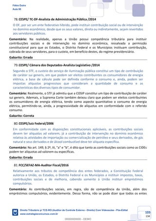 103
134
CESPE/ TC-DF-Analista de Administração Pública /2014
O DF, por ser um ente federativo híbrido, pode instituir contribuição social ou de intervenção
no domínio econômico, desde que os seus valores, direta ou indiretamente, sejam revertidos
aos servidores públicos.
Comentário: Na realidade, apenas a União possui competência tributária para instituir
contribuições sociais e de intervenção no domínio econômica, ressalvada a permissão
constitucional para que os Estados, o Distrito Federal e os Municípios instituam contribuição,
cobrada de seus servidores, para o custeio, em benefício destes, do regime previdenciário.
Gabarito: Errada
CESPE/ Câmara dos Deputados-Analista Legislativo /2014
Segundo o STF, o custeio do serviço de iluminação pública constitui um tipo de contribuição
de caráter sui generis, em que podem ser eleitos contribuintes os consumidores de energia
elétrica, a base de cálculo pode ser definida conforme o consumo e, ainda, podem ser
impostas alíquotas progressivas que consideram a quantidade de consumo e as
características dos diversos tipos de consumidor.
Comentário: Realmente, o STF já admitiu que a COSIP constitui um tipo de contribuição de caráter
sui generis. Ademais, a Suprema Corte também deixou claro que podem ser eleitos contribuintes
os consumidores de energia elétrica, tendo como aspecto quantitativo o consumo de energia
elétrica, permitindo-se, ainda, a progressividade de alíquotas em conformidade com o referido
consumo.
Gabarito: Correta
CESPE/Juiz Federal/2006
Em conformidade com as disposições constitucionais aplicáveis, as contribuições sociais
devem ter alíquotas ad valorem; já a contribuição de intervenção no domínio econômico
relativa às atividades de importação ou comercialização de petróleo e seus derivados, de gás
natural e seus derivados e de álcool combustível deve ter alíquota específica.
Comentário: No art. 149, § 2º, III, "a" e "b", é dito que tanto as contribuições sociais como as CIDEs
podem ter alíquotas ad valorem ou específicas.
Gabarito: Errada
FCC/SEFAZ-MA-Auditor Fiscal/2016
Relativamente aos tributos de competência dos entes federados, a Constituição Federal
autoriza a União, os Estados, o Distrito Federal e os Municípios a instituir impostos, taxas,
contribuições sociais e de melhoria, cabendo somente à União instituir empréstimos
compulsórios.
Comentário: As contribuições sociais, em regra, são de competência da União, além dos
empréstimos compulsórios, evidentemente. Dessa forma, não se pode dizer que todos os entes
Fábio Dutra
Aula 00
Direito Tributário p/ TCE-RO (Auditor de Controle Externo - Direito) Com Videoaulas - Pós-Edital
www.estrategiaconcursos.com.br
0
00000000000 - DEMO
 