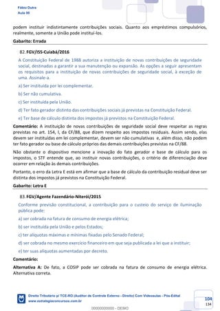 104
134
podem instituir indistintamente contribuições sociais. Quanto aos empréstimos compulsórios,
realmente, somente a União pode instituí-los.
Gabarito: Errada
FGV/ISS-Cuiabá/2016
A Constituição Federal de 1988 autoriza a instituição de novas contribuições de seguridade
social, destinadas a garantir a sua manutenção ou expansão. As opções a seguir apresentam
os requisitos para a instituição de novas contribuições de seguridade social, à exceção de
uma. Assinale-a.
a) Ser instituída por lei complementar.
b) Ser não cumulativa.
c) Ser instituída pela União.
d) Ter fato gerador distinto das contribuições sociais já previstas na Constituição Federal.
e) Ter base de cálculo distinta dos impostos já previstos na Constituição Federal.
Comentário: A instituição de novas contribuições de seguridade social deve respeitar as regras
previstas no art. 154, I, da CF/88, que dizem respeito aos impostos residuais. Assim sendo, elas
devem ser instituídas em lei complementar, devem ser não cumulativas e, além disso, não podem
ter fato gerador ou base de cálculo próprios das demais contribuições previstas na CF/88.
Não obstante o dispositivo mencione a inovação do fato gerador e base de cálculo para os
impostos, o STF entende que, ao instituir novas contribuições, o critério de diferenciação deve
ocorrer em relação às demais contribuições.
Portanto, o erro da Letra E está em afirmar que a base de cálculo da contribuição residual deve ser
distinta dos impostos já previstos na Constituição Federal.
Gabarito: Letra E
FGV/Agente Fazendário-Niterói/2015
Conforme previsão constitucional, a contribuição para o custeio do serviço de iluminação
pública pode:
a) ser cobrada na fatura de consumo de energia elétrica;
b) ser instituída pela União e pelos Estados;
c) ter alíquotas máximas e mínimas fixadas pelo Senado Federal;
d) ser cobrada no mesmo exercício financeiro em que seja publicada a lei que a instituir;
e) ter suas alíquotas aumentadas por decreto.
Comentário:
Alternativa A: De fato, a COSIP pode ser cobrada na fatura de consumo de energia elétrica.
Alternativa correta.
Fábio Dutra
Aula 00
Direito Tributário p/ TCE-RO (Auditor de Controle Externo - Direito) Com Videoaulas - Pós-Edital
www.estrategiaconcursos.com.br
0
00000000000 - DEMO
 