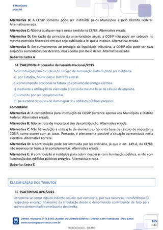 105
134
Alternativa B: A COSIP somente pode ser instituída pelos Municípios e pelo Distrito Federal.
Alternativa errada.
Alternativa C: Não há qualquer regra nesse sentido na CF/88. Alternativa errada.
Alternativa D: Em razão do princípio da anterioridade anual, a COSIP não pode ser cobrada no
mesmo exercício financeiro em que seja publicada a lei que a instituir. Alternativa errada.
Alternativa E: Em cumprimento ao princípio da legalidade tributária, a COSIP não pode ter suas
alíquotas aumentadas por decreto, mas apenas por meio de lei. Alternativa errada.
Gabarito: Letra A
ESAF/PGFN-Procurador da Fazenda Nacional/2015
A contribuição para o custeio do serviço de iluminação pública pode ser instituída
a) por Estados, Municípios e Distrito Federal.
b) como imposto adicional na fatura de consumo de energia elétrica.
c) mediante a utilização de elemento próprio da mesma base de cálculo de imposto.
d) somente por Lei Complementar.
e) para cobrir despesas de iluminação dos edifícios públicos próprios.
Comentário:
Alternativa A: A competência para instituição da COSIP pertence apenas aos Municípios e Distrito
Federal. Alternativa errada.
Alternativa B: Não se trata de imposto, e sim de contribuição. Alternativa errada.
Alternativa C: Não há vedação à utilização de elemento próprio da base de cálculo de imposto na
COSIP, como ocorre com as taxas. Portanto, é plenamente possível a situação apresentada nesta
assertiva. Alternativa correta.
Alternativa D: A contribuição pode ser instituída por lei ordinária, já que o art. 149-A, da CF/88,
não reservou tal tema à lei complementar. Alternativa errada.
Alternativa E: A contribuição é instituída para cobrir despesas com iluminação pública, e não com
iluminação dos edifícios públicos próprios. Alternativa errada.
Gabarito: Letra C
CLASSIFICAÇÃO DOS TRIBUTOS
ESAF/MPOG-APO/2015
Denomina-se como tributo indireto aquele que comporte, por sua natureza, transferência do
respectivo encargo financeiro da tributação desde o denominado contribuinte de fato para
sobre o denominado contribuinte de direito.
Fábio Dutra
Aula 00
Direito Tributário p/ TCE-RO (Auditor de Controle Externo - Direito) Com Videoaulas - Pós-Edital
www.estrategiaconcursos.com.br
0
00000000000 - DEMO
 