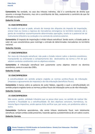 106
134
Comentário: Na verdade, no caso dos tributos indiretos, não é o contribuinte de direito que
assume o encargo financeiro, mas sim o contribuinte de fato, exatamente o contrário do que foi
afirmado na assertiva.
Gabarito: Errada
ESAF/AFRFB/2014
Na medida em que se pode, através do manejo das alíquotas do imposto de importação,
onerar mais ou menos o ingresso de mercadorias estrangeiras no território nacional, até o
ponto de inviabilizar economicamente determinadas operações, revela-se o potencial de tal
instrumento tributário na condução e no controle do comércio exterior.
Comentário: O imposto de importação é nítido tributo extrafiscal. Sendo assim, o Estado pode se
valer de suas características para restringir a entrada de determinadas mercadorias no território
nacional.
Gabarito: Correta
ESAF/AFRFB/2014
Por meio da tributação extrafiscal, não pode o Estado intervir sobre o domínio econômico,
manipulando ou orientando o comportamento dos destinatários da norma a fim de que
adotem condutas condizentes com os objetivos estatais.
Comentário: A tributação extrafiscal tem justamente como objetivo intervir no domínio
econômico, como é o caso das CIDEs.
Gabarito: Errada
ESAF/AFRFB/2014
A extrafiscalidade em sentido próprio engloba as normas jurídico-fiscais de tributação
(impostos e agravamento de impostos) e de não tributação (benefícios fiscais).
Comentário: A banca cobra as palavras do autor Nabais, segundo o qual a extrafiscalidade em
sentido próprio engloba tanto as normas jurídico-fiscais de tributação como as de não tributação.
Gabarito: Correta
ESAF/AFRFB/2014
Não existe, porém, entidade tributária que se possa dizer pura, no sentido de realizar tão
somente a fiscalidade ou a extrafiscalidade. Os dois objetivos convivem, harmônicos, na
mesma figura impositiva, sendo apenas lícito verificar que, por vezes, um predomina sobre o
outro.
Comentário: Conforme aprendemos, não existe tributo totalmente fiscal, nem totalmente
extrafiscal, sempre ambos estão presentes, havendo apenas a predominância de um sobre o outro.
Gabarito: Correta
Fábio Dutra
Aula 00
Direito Tributário p/ TCE-RO (Auditor de Controle Externo - Direito) Com Videoaulas - Pós-Edital
www.estrategiaconcursos.com.br
0
00000000000 - DEMO
 