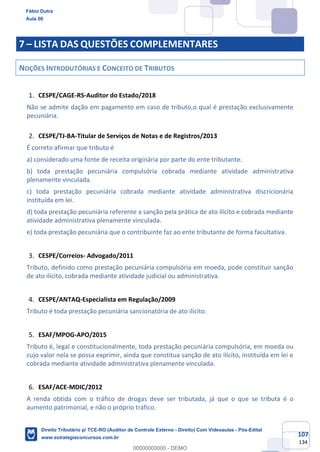 107
134
7 – LISTA DAS QUESTÕES COMPLEMENTARES
NOÇÕES INTRODUTÓRIAS E CONCEITO DE TRIBUTOS
CESPE/CAGE-RS-Auditor do Estado/2018
Não se admite dação em pagamento em caso de tributo,o qual é prestação exclusivamente
pecuniária.
CESPE/TJ-BA-Titular de Serviços de Notas e de Registros/2013
É correto afirmar que tributo é
a) considerado uma fonte de receita originária por parte do ente tributante.
b) toda prestação pecuniária compulsória cobrada mediante atividade administrativa
plenamente vinculada.
c) toda prestação pecuniária cobrada mediante atividade administrativa discricionária
instituída em lei.
d) toda prestação pecuniária referente a sanção pela prática de ato ilícito e cobrada mediante
atividade administrativa plenamente vinculada.
e) toda prestação pecuniária que o contribuinte faz ao ente tributante de forma facultativa.
CESPE/Correios- Advogado/2011
Tributo, definido como prestação pecuniária compulsória em moeda, pode constituir sanção
de ato ilícito, cobrada mediante atividade judicial ou administrativa.
CESPE/ANTAQ-Especialista em Regulação/2009
Tributo é toda prestação pecuniária sancionatória de ato ilícito.
ESAF/MPOG-APO/2015
Tributo é, legal e constitucionalmente, toda prestação pecuniária compulsória, em moeda ou
cujo valor nela se possa exprimir, ainda que constitua sanção de ato ilícito, instituída em lei e
cobrada mediante atividade administrativa plenamente vinculada.
ESAF/ACE-MDIC/2012
A renda obtida com o tráfico de drogas deve ser tributada, já que o que se tributa é o
aumento patrimonial, e não o próprio tráfico.
Fábio Dutra
Aula 00
Direito Tributário p/ TCE-RO (Auditor de Controle Externo - Direito) Com Videoaulas - Pós-Edital
www.estrategiaconcursos.com.br
0
00000000000 - DEMO
 