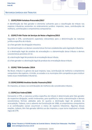 108
134
NATUREZA JURÍDICA DOS TRIBUTOS
CESPE/PGM-Fortaleza-Procurador/2017
A identificação do fato gerador é elemento suficiente para a classificação do tributo nas
espécies tributárias existentes no ordenamento jurídico: impostos, taxas, contribuições de
melhoria, contribuições e empréstimos compulsórios.
CESPE/TJ-BA-Titular de Serviços de Notas e Registros/2013
Segundo o CTN, constitui(em) aspecto(s) relevante(s) para a determinação da natureza
jurídica específica do tributo
a) o fato gerador da obrigação tributária.
b) a denominação e as demais características formais estabelecidas pela legislação tributária.
c) a destinação legal do produto da arrecadação e a denominação desse tributo e demais
características previstas em lei.
d) a destinação legal do produto da arrecadação desse tributo.
e) o fato gerador e a destinação legal do produto da arrecadação desse tributo.
CESPE/ TEM-Contador /2014
No Brasil, tributo é o gênero do qual imposto, taxa, contribuição de melhoria e empréstimo
compulsório são espécies. A União, os estados e os municípios têm competência para instituir
todas essas modalidades tributárias.
CESPE/SERPRO-Analista-Gestão Financeira/2010
Os impostos, as taxas e as contribuições de melhoria são considerados tributos.
CESPE/Juiz Federal/2006
Consoante o CTN, a natureza jurídica específica do tributo é determinada pelo fato gerador
da respectiva obrigação, sendo irrelevantes, para qualificá-la, tanto a denominação e demais
características formais adotadas pela lei quanto a destinação legal do produto da
arrecadação. Todavia, com o advento da Constituição de 1988, os empréstimos compulsórios
e as contribuições sociais assumiram o status de espécies tributárias. Algumas dessas
exações, todavia, têm fato gerador idêntico ao dos impostos, o que torna inaplicável a citada
regra do CTN.
Fábio Dutra
Aula 00
Direito Tributário p/ TCE-RO (Auditor de Controle Externo - Direito) Com Videoaulas - Pós-Edital
www.estrategiaconcursos.com.br
0
00000000000 - DEMO
 