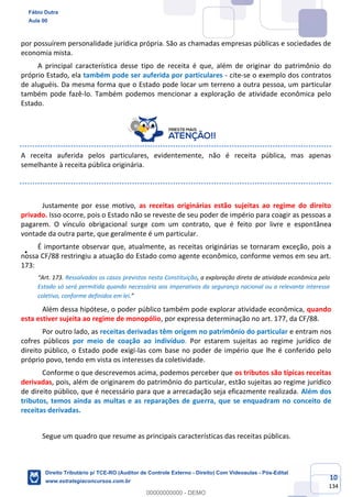 10
134
por possuírem personalidade jurídica própria. São as chamadas empresas públicas e sociedades de
economia mista.
A principal característica desse tipo de receita é que, além de originar do patrimônio do
próprio Estado, ela também pode ser auferida por particulares - cite-se o exemplo dos contratos
de aluguéis. Da mesma forma que o Estado pode locar um terreno a outra pessoa, um particular
também pode fazê-lo. Também podemos mencionar a exploração de atividade econômica pelo
Estado.
A receita auferida pelos particulares, evidentemente, não é receita pública, mas apenas
semelhante à receita pública originária.
Justamente por esse motivo, as receitas originárias estão sujeitas ao regime do direito
privado. Isso ocorre, pois o Estado não se reveste de seu poder de império para coagir as pessoas a
pagarem. O vínculo obrigacional surge com um contrato, que é feito por livre e espontânea
vontade da outra parte, que geralmente é um particular.
É importante observar que, atualmente, as receitas originárias se tornaram exceção, pois a
nossa CF/88 restringiu a atuação do Estado como agente econômico, conforme vemos em seu art.
173:
“Art. 173. Ressalvados os casos previstos nesta Constituição, a exploração direta de atividade econômica pelo
Estado só será permitida quando necessária aos imperativos da segurança nacional ou a relevante interesse
coletivo, conforme definidos em lei.”
Além dessa hipótese, o poder público também pode explorar atividade econômica, quando
esta estiver sujeita ao regime de monopólio, por expressa determinação no art. 177, da CF/88.
Por outro lado, as receitas derivadas têm origem no patrimônio do particular e entram nos
cofres públicos por meio de coação ao indivíduo. Por estarem sujeitas ao regime jurídico de
direito público, o Estado pode exigi-las com base no poder de império que lhe é conferido pelo
próprio povo, tendo em vista os interesses da coletividade.
Conforme o que descrevemos acima, podemos perceber que os tributos são típicas receitas
derivadas, pois, além de originarem do patrimônio do particular, estão sujeitas ao regime jurídico
de direito público, que é necessário para que a arrecadação seja eficazmente realizada. Além dos
tributos, temos ainda as multas e as reparações de guerra, que se enquadram no conceito de
receitas derivadas.
Segue um quadro que resume as principais características das receitas públicas.
Fábio Dutra
Aula 00
Direito Tributário p/ TCE-RO (Auditor de Controle Externo - Direito) Com Videoaulas - Pós-Edital
www.estrategiaconcursos.com.br
0
00000000000 - DEMO
 