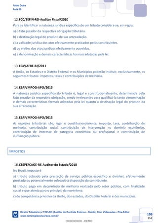 109
134
FCC/SEFIN-RO-Auditor Fiscal/2010
Para se identificar a natureza jurídica específica de um tributo considera-se, em regra,
a) o fato gerador da respectiva obrigação tributária.
b) a destinação legal do produto de sua arrecadação.
c) a validade jurídica dos atos efetivamente praticados pelos contribuintes.
d) os efeitos dos atos jurídicos efetivamente ocorridos.
e) a denominação e demais características formais adotadas pela lei.
FGV/AFRE-RJ/2011
A União, os Estados e o Distrito Federal, e os Municípios poderão instituir, exclusivamente, os
seguintes tributos: impostos, taxas e contribuições de melhoria.
ESAF/MPOG-APO/2015
A natureza jurídica específica do tributo é, legal e constitucionalmente, determinada pelo
fato gerador da respectiva obrigação, sendo irrelevantes para qualificá-la tanto denominação
e demais características formais adotadas pela lei quanto a destinação legal do produto da
sua arrecadação.
ESAF/MPOG-APO/2015
As espécies tributárias são, legal e constitucionalmente, imposto, taxa, contribuição de
melhoria, contribuição social, contribuição de intervenção no domínio econômico,
contribuição de interesse de categoria econômica ou profissional e contribuição de
iluminação pública.
IMPOSTOS
CESPE/CAGE-RS-Auditor do Estado/2018
No Brasil, imposto é
a) tributo cobrado pela prestação de serviço público específico e divisível, efetivamente
prestado ou potencialmente colocado à disposição do contribuinte.
b) tributo pago em decorrência de melhoria realizada pelo setor público, com finalidade
social e que atenta para o princípio da noventena.
c) de competência privativa da União, dos estados, do Distrito Federal e dos municípios.
Fábio Dutra
Aula 00
Direito Tributário p/ TCE-RO (Auditor de Controle Externo - Direito) Com Videoaulas - Pós-Edital
www.estrategiaconcursos.com.br
0
00000000000 - DEMO
 