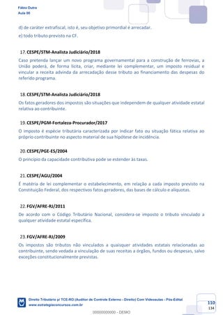 110
134
d) de caráter extrafiscal, isto é, seu objetivo primordial é arrecadar.
e) todo tributo previsto na CF.
CESPE/STM-Analista Judiciário/2018
Caso pretenda lançar um novo programa governamental para a construção de ferrovias, a
União poderá, de forma lícita, criar, mediante lei complementar, um imposto residual e
vincular a receita advinda da arrecadação desse tributo ao financiamento das despesas do
referido programa.
CESPE/STM-Analista Judiciário/2018
Os fatos geradores dos impostos são situações que independem de qualquer atividade estatal
relativa ao contribuinte.
CESPE/PGM-Fortaleza-Procurador/2017
O imposto é espécie tributária caracterizada por indicar fato ou situação fática relativa ao
próprio contribuinte no aspecto material de sua hipótese de incidência.
CESPE/PGE-ES/2004
O princípio da capacidade contributiva pode se estender às taxas.
CESPE/AGU/2004
É matéria de lei complementar o estabelecimento, em relação a cada imposto previsto na
Constituição Federal, dos respectivos fatos geradores, das bases de cálculo e alíquotas.
FGV/AFRE-RJ/2011
De acordo com o Código Tributário Nacional, considera-se imposto o tributo vinculado a
qualquer atividade estatal específica.
FGV/AFRE-RJ/2009
Os impostos são tributos não vinculados a quaisquer atividades estatais relacionadas ao
contribuinte, sendo vedada a vinculação de suas receitas a órgãos, fundos ou despesas, salvo
exceções constitucionalmente previstas.
Fábio Dutra
Aula 00
Direito Tributário p/ TCE-RO (Auditor de Controle Externo - Direito) Com Videoaulas - Pós-Edital
www.estrategiaconcursos.com.br
0
00000000000 - DEMO
 