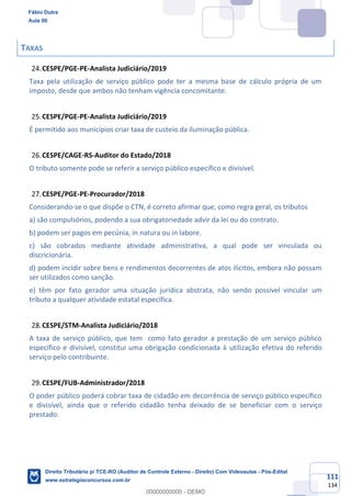 111
134
TAXAS
CESPE/PGE-PE-Analista Judiciário/2019
Taxa pela utilização de serviço público pode ter a mesma base de cálculo própria de um
imposto, desde que ambos não tenham vigência concomitante.
CESPE/PGE-PE-Analista Judiciário/2019
É permitido aos municípios criar taxa de custeio da iluminação pública.
CESPE/CAGE-RS-Auditor do Estado/2018
O tributo somente pode se referir a serviço público específico e divisível.
CESPE/PGE-PE-Procurador/2018
Considerando-se o que dispõe o CTN, é correto afirmar que, como regra geral, os tributos
a) são compulsórios, podendo a sua obrigatoriedade advir da lei ou do contrato.
b) podem ser pagos em pecúnia, in natura ou in labore.
c) são cobrados mediante atividade administrativa, a qual pode ser vinculada ou
discricionária.
d) podem incidir sobre bens e rendimentos decorrentes de atos ilícitos, embora não possam
ser utilizados como sanção.
e) têm por fato gerador uma situação jurídica abstrata, não sendo possível vincular um
tributo a qualquer atividade estatal específica.
CESPE/STM-Analista Judiciário/2018
A taxa de serviço público, que tem como fato gerador a prestação de um serviço público
específico e divisível, constitui uma obrigação condicionada à utilização efetiva do referido
serviço pelo contribuinte.
CESPE/FUB-Administrador/2018
O poder público poderá cobrar taxa de cidadão em decorrência de serviço público específico
e divisível, ainda que o referido cidadão tenha deixado de se beneficiar com o serviço
prestado.
Fábio Dutra
Aula 00
Direito Tributário p/ TCE-RO (Auditor de Controle Externo - Direito) Com Videoaulas - Pós-Edital
www.estrategiaconcursos.com.br
0
00000000000 - DEMO
 