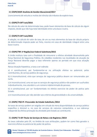 112
134
CESPE/SEDF-Analista de Gestão Educacional/2017
Licenciamento de veículos e multas de trânsito são tributos da espécie taxa.
CESPE/TJ-DFT-Juiz/2016
No cálculo do valor de determinada taxa, pode haver elementos da base de cálculo de algum
imposto, desde que não haja total identidade entre uma base e outra.
CESPE/TJ-DFT-Juiz/2016
A adoção, no cálculo do valor de taxa, de um ou mais elementos da base de cálculo própria
de determinado imposto pode ser feita, mesmo em caso de identidade integral entre uma
base e outra.
CESPE/TRF 1ª Região/Juiz Federal Substituto/2015
A União instituiu taxa com a finalidade de remunerar a efetiva atividade desenvolvida pela
Força Nacional de Segurança Pública. Os cidadãos residentes nas localidades de atuação da
Força Nacional deverão pagar a taxa referente apenas ao período em que essa atuação
persistir.
Nessa situação hipotética, a taxa a ser cobrada
a) é constitucional, por fundamentar-se na utilização efetiva ou potencial, pelos
contribuintes, de serviço público de segurança.
b) é inconstitucional, visto que serviços de segurança pública devem ser remunerados por
tarifa.
c) é inconstitucional, uma vez que os serviços de segurança pública não podem ser usufruídos
individualmente, mas atendem a um número indeterminado de pessoas.
d) é constitucional, por ser fundamentada no efetivo exercício do poder de polícia pelo
Estado.
e) é inconstitucional, por não atender aos critérios da generalidade e da universalidade.
CESPE/ PGE-PI -Procurador do Estado Substituto /2014
As taxas de serviço podem ser exigidas em virtude da mera disponibilidade do serviço público
específico e divisível e, no caso de serviços de natureza compulsória, a sua cobrança
independe da efetiva prestação da atividade pelo Estado ao contribuinte.
CESPE/ TJ-DF-Titular de Serviços de Notas e de Registros /2014
As taxas cobradas pelo DF, no âmbito de suas atribuições, podem ter como fato gerador o
exercício efetivo ou potencial do poder de polícia.
Fábio Dutra
Aula 00
Direito Tributário p/ TCE-RO (Auditor de Controle Externo - Direito) Com Videoaulas - Pós-Edital
www.estrategiaconcursos.com.br
0
00000000000 - DEMO
 