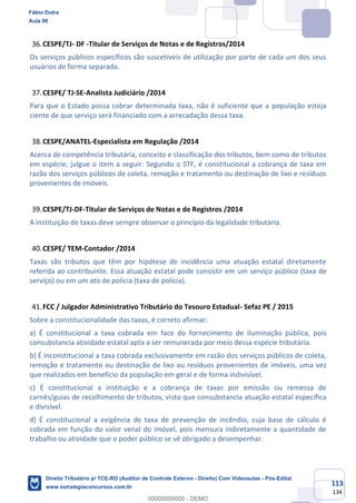 113
134
CESPE/TJ- DF -Titular de Serviços de Notas e de Registros/2014
Os serviços públicos específicos são suscetíveis de utilização por parte de cada um dos seus
usuários de forma separada.
CESPE/ TJ-SE-Analista Judiciário /2014
Para que o Estado possa cobrar determinada taxa, não é suficiente que a população esteja
ciente de que serviço será financiado com a arrecadação dessa taxa.
CESPE/ANATEL-Especialista em Regulação /2014
Acerca de competência tributária, conceito e classificação dos tributos, bem como de tributos
em espécie, julgue o item a seguir: Segundo o STF, é constitucional a cobrança de taxa em
razão dos serviços públicos de coleta, remoção e tratamento ou destinação de lixo e resíduos
provenientes de imóveis.
CESPE/TJ-DF-Titular de Serviços de Notas e de Registros /2014
A instituição de taxas deve sempre observar o princípio da legalidade tributária.
CESPE/ TEM-Contador /2014
Taxas são tributos que têm por hipótese de incidência uma atuação estatal diretamente
referida ao contribuinte. Essa atuação estatal pode consistir em um serviço público (taxa de
serviço) ou em um ato de polícia (taxa de polícia).
FCC / Julgador Administrativo Tributário do Tesouro Estadual- Sefaz PE / 2015
Sobre a constitucionalidade das taxas, é correto afirmar:
a) É constitucional a taxa cobrada em face do fornecimento de iluminação pública, pois
consubstancia atividade estatal apta a ser remunerada por meio dessa espécie tributária.
b) É inconstitucional a taxa cobrada exclusivamente em razão dos serviços públicos de coleta,
remoção e tratamento ou destinação de lixo ou resíduos provenientes de imóveis, uma vez
que realizados em benefício da população em geral e de forma indivisível.
c) É constitucional a instituição e a cobrança de taxas por emissão ou remessa de
carnês/guias de recolhimento de tributos, visto que consubstancia atuação estatal específica
e divisível.
d) É constitucional a exigência de taxa de prevenção de incêndio, cuja base de cálculo é
cobrada em função do valor venal do imóvel, pois mensura indiretamente a quantidade de
trabalho ou atividade que o poder público se vê obrigado a desempenhar.
Fábio Dutra
Aula 00
Direito Tributário p/ TCE-RO (Auditor de Controle Externo - Direito) Com Videoaulas - Pós-Edital
www.estrategiaconcursos.com.br
0
00000000000 - DEMO
 