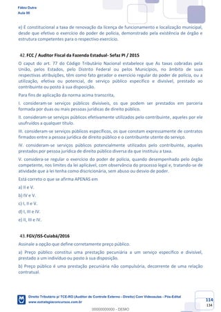 114
134
e) É constitucional a taxa de renovação da licença de funcionamento e localização municipal,
desde que efetivo o exercício do poder de polícia, demonstrado pela existência de órgão e
estrutura competentes para o respectivo exercício.
FCC / Auditor Fiscal da Fazenda Estadual- Sefaz PI / 2015
O caput do art. 77 do Código Tributário Nacional estabelece que As taxas cobradas pela
União, pelos Estados, pelo Distrito Federal ou pelos Municípios, no âmbito de suas
respectivas atribuições, têm como fato gerador o exercício regular do poder de polícia, ou a
utilização, efetiva ou potencial, de serviço público específico e divisível, prestado ao
contribuinte ou posto à sua disposição.
Para fins de aplicação da norma acima transcrita,
I. consideram-se serviços públicos divisíveis, os que podem ser prestados em parceria
formada por duas ou mais pessoas jurídicas de direito público.
II. consideram-se serviços públicos efetivamente utilizados pelo contribuinte, aqueles por ele
usufruídos a qualquer título.
III. consideram-se serviços públicos específicos, os que constam expressamente de contratos
firmados entre a pessoa jurídica de direito público e o contribuinte utente do serviço.
IV. consideram-se serviços públicos potencialmente utilizados pelo contribuinte, aqueles
prestados por pessoa jurídica de direito público diversa da que instituiu a taxa.
V. considera-se regular o exercício do poder de polícia, quando desempenhado pelo órgão
competente, nos limites da lei aplicável, com observância do processo legal e, tratando-se de
atividade que a lei tenha como discricionária, sem abuso ou desvio de poder.
Está correto o que se afirma APENAS em
a) II e V.
b) IV e V.
c) I, II e V.
d) I, III e IV.
e) II, III e IV.
FGV/ISS-Cuiabá/2016
Assinale a opção que define corretamente preço público.
a) Preço público constitui uma prestação pecuniária a um serviço específico e divisível,
prestado a um indivíduo ou posto à sua disposição.
b) Preço público é uma prestação pecuniária não compulsória, decorrente de uma relação
contratual.
Fábio Dutra
Aula 00
Direito Tributário p/ TCE-RO (Auditor de Controle Externo - Direito) Com Videoaulas - Pós-Edital
www.estrategiaconcursos.com.br
0
00000000000 - DEMO
 