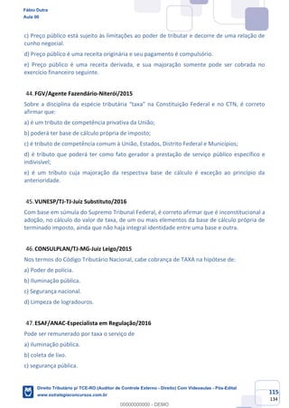 115
134
c) Preço público está sujeito às limitações ao poder de tributar e decorre de uma relação de
cunho negocial.
d) Preço público é uma receita originária e seu pagamento é compulsório.
e) Preço público é uma receita derivada, e sua majoração somente pode ser cobrada no
exercício financeiro seguinte.
FGV/Agente Fazendário-Niterói/2015
Sobre a disciplina da espécie tributária “taxa” na Constituição Federal e no CTN, é correto
afirmar que:
a) é um tributo de competência privativa da União;
b) poderá ter base de cálculo própria de imposto;
c) é tributo de competência comum à União, Estados, Distrito Federal e Municípios;
d) é tributo que poderá ter como fato gerador a prestação de serviço público específico e
indivisível;
e) é um tributo cuja majoração da respectiva base de cálculo é exceção ao princípio da
anterioridade.
VUNESP/TJ-TJ-Juiz Substituto/2016
Com base em súmula do Supremo Tribunal Federal, é correto afirmar que é inconstitucional a
adoção, no cálculo do valor de taxa, de um ou mais elementos da base de cálculo própria de
terminado imposto, ainda que não haja integral identidade entre uma base e outra.
CONSULPLAN/TJ-MG-Juiz Leigo/2015
Nos termos do Código Tributário Nacional, cabe cobrança de TAXA na hipótese de:
a) Poder de polícia.
b) Iluminação pública.
c) Segurança nacional.
d) Limpeza de logradouros.
ESAF/ANAC-Especialista em Regulação/2016
Pode ser remunerado por taxa o serviço de
a) iluminação pública.
b) coleta de lixo.
c) segurança pública.
Fábio Dutra
Aula 00
Direito Tributário p/ TCE-RO (Auditor de Controle Externo - Direito) Com Videoaulas - Pós-Edital
www.estrategiaconcursos.com.br
0
00000000000 - DEMO
 