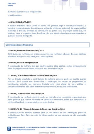 116
134
d) limpeza pública de vias e logradouros.
e) saúde pública.
ESAF/MPOG-APO/2015
A espécie tributária “taxa” pode ter como fato gerador, legal e constitucionalmente, o
exercício regular do poder de polícia ou a utilização, efetiva ou potencial, de serviço público
específico e divisível, prestado ao contribuinte ou posto à sua disposição, desde que, em
qualquer caso, a respectiva base de cálculo não seja idêntica àquelas que correspondam a
qualquer espécie de imposto.
CONTRIBUIÇÕES DE MELHORIA
CESPE/EMAP-Analista Portuário/2018
Contribuição de melhoria, um imposto decorrente de melhorias advindas de obras públicas,
atende ao princípio da não afetação da receita pública.
CESPE/EBSERH-Advogado/2018
A contribuição de melhoria tem por objetivo custear obra pública e evitar enriquecimento
ilícito do proprietário de imóvel valorizado pela mesma edificação.
CESPE/ PGE-PI-Procurador do Estado Substituto /2014
Por ser tributo vinculado, a contribuição de melhoria somente pode ser exigida quando
realizada obra pública que proporcione a valorização de imóvel de propriedade do
contribuinte, estando sua cobrança limitada pelo valor global da obra pública e,
concomitantemente, pelo valor do benefício econômico auferido pelo contribuinte.
CESPE/ TJ-SE- Analista Judiciário /2014
A contribuição de melhoria somente pode ser cobrada pelos municípios responsáveis por
obras públicas que tiverem resultado em valorização imobiliária, desde que comprovada a
efetiva utilização de recursos públicos no custo da obra.
CESPE/TJ- DF -Titular de Serviços de Notas e de Registros/2014
A contribuição de melhoria cobrada pelo DF, no âmbito de suas atribuições, pode ser
instituída para fazer face ao custo de obras públicas de que decorra ou não valorização
imobiliária.
Fábio Dutra
Aula 00
Direito Tributário p/ TCE-RO (Auditor de Controle Externo - Direito) Com Videoaulas - Pós-Edital
www.estrategiaconcursos.com.br
0
00000000000 - DEMO
 