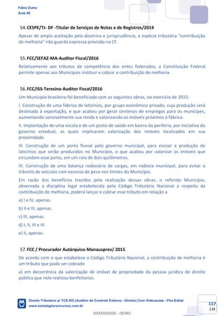 117
134
CESPE/TJ- DF -Titular de Serviços de Notas e de Registros/2014
Apesar de ampla aceitação pela doutrina e jurisprudência, a espécie tributária “contribuição
de melhoria” não guarda expressa previsão na CF.
FCC/SEFAZ-MA-Auditor Fiscal/2016
Relativamente aos tributos de competência dos entes federados, a Constituição Federal
permite apenas aos Municípios instituir e cobrar a contribuição de melhoria.
FCC/ISS-Teresina-Auditor Fiscal/2016
Um Município brasileiro foi beneficiado com as seguintes obras, no exercício de 2015:
I. Construção de uma fábrica de laticínios, por grupo econômico privado, cuja produção será
destinada à exportação, e que acabou por gerar centenas de empregos para os munícipes,
aumentando sensivelmente sua renda e valorizando os imóveis próximos à fábrica.
II. Implantação de uma escola e de um posto de saúde em bairro da periferia, por iniciativa do
governo estadual, as quais implicaram valorização dos imóveis localizados em sua
proximidade.
III. Construção de um porto fluvial pelo governo municipal, para escoar a produção de
laticínios que serão produzidos no Município, o que acabou por valorizar os imóveis que
circundam esse porto, em um raio de dois quilômetros.
IV. Construção de uma balança rodoviária de cargas, em rodovia municipal, para evitar o
trânsito de veículos com excesso de peso nos limites do Município.
Em razão dos benefícios trazidos pela realização dessas obras, o referido Município,
observada a disciplina legal estabelecida pelo Código Tributário Nacional a respeito da
contribuição de melhoria, poderá lançar e cobrar esse tributo em relação a
a) I e IV, apenas.
b) II e III, apenas.
c) III, apenas.
d) I, II, III e IV.
e) II, apenas.
FCC / Procurador Autárquico-Manausprev/ 2015
De acordo com o que estabelece o Código Tributário Nacional, a contribuição de melhoria é
um tributo que pode ser cobrado
a) em decorrência da valorização de imóvel de propriedade da pessoa jurídica de direito
público que nele realizou benfeitorias.
Fábio Dutra
Aula 00
Direito Tributário p/ TCE-RO (Auditor de Controle Externo - Direito) Com Videoaulas - Pós-Edital
www.estrategiaconcursos.com.br
0
00000000000 - DEMO
 