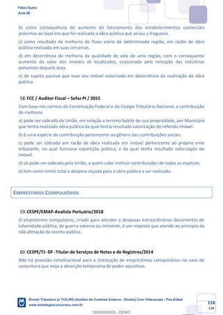 118
134
b) como consequência do aumento do faturamento dos estabelecimentos comerciais
próximos ao local em que foi realizada a obra pública que atraiu a freguesia.
c) como resultado da melhoria do fluxo viário de determinada região, em razão de obra
pública realizada em suas cercanias.
d) em decorrência da melhoria da qualidade de vida de uma região, com o consequente
aumento do valor dos imóveis ali localizados, ocasionada pela remoção das indústrias
poluentes daquela área.
e) de sujeito passivo que teve seu imóvel valorizado em decorrência da realização de obra
pública.
FCC / Auditor Fiscal – Sefaz PI / 2015
Com base nas normas da Constituição Federal e do Código Tributário Nacional, a contribuição
de melhoria
a) pode ser cobrada da União, em relação a terreno baldio de sua propriedade, por Município
que tenha realizado obra pública da qual tenha resultado valorização do referido imóvel.
b) é uma espécie de contribuição pertencente ao gênero das contribuições sociais.
c) pode ser cobrada em razão de obra realizada em imóvel pertencente ao próprio ente
tributante, no qual funciona repartição pública, e da qual tenha resultado valorização do
imóvel.
d) só pode ser cobrada pela União, a quem cabe instituir contribuições de todas as espécies.
e) tem como limite total a despesa orçada para a obra pública a ser realizada.
EMPRÉSTIMOS COMPULSÓRIOS
CESPE/EMAP-Analista Portuário/2018
O empréstimo compulsório, criado para atender a despesas extraordinárias decorrentes de
calamidade pública, de guerra externa ou iminente, é um imposto que atende ao princípio da
não afetação da receita pública.
CESPE/TJ- DF -Titular de Serviços de Notas e de Registros/2014
Não há previsão constitucional para a instituição de empréstimos compulsórios no caso de
conjuntura que exija a absorção temporária de poder aquisitivo.
Fábio Dutra
Aula 00
Direito Tributário p/ TCE-RO (Auditor de Controle Externo - Direito) Com Videoaulas - Pós-Edital
www.estrategiaconcursos.com.br
0
00000000000 - DEMO
 