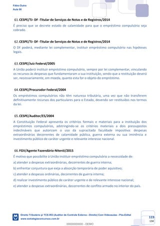 119
134
CESPE/TJ- DF -Titular de Serviços de Notas e de Registros/2014
É preciso que se decrete estado de calamidade para que o empréstimo compulsório seja
cobrado.
CESPE/TJ- DF -Titular de Serviços de Notas e de Registros/2014
O DF poderá, mediante lei complementar, instituir empréstimo compulsório nas hipóteses
legais.
CESPE/Juiz Federal/2005
A União poderá instituir empréstimo compulsório, sempre por lei complementar, vinculando
os recursos às despesas que fundamentaram a sua instituição, sendo que a restituição deverá
ser, necessariamente, em moeda, quanto esta for o objeto do empréstimo.
CESPE/Procurador Federal/2004
Os empréstimos compulsórios não têm natureza tributária, uma vez que não transferem
definitivamente recursos dos particulares para o Estado, devendo ser restituídos nos termos
da lei.
CESPE/Auditor/ES/2004
A Constituição Federal apresenta os critérios formais e materiais para a instituição dos
empréstimos compulsórios, adstringindo-se os critérios materiais a dois pressupostos
indeclináveis que autorizam o uso da supracitada faculdade impositiva: despesas
extraordinárias decorrentes de calamidade pública, guerra externa ou sua iminência e
investimento público de caráter urgente e relevante interesse nacional.
FGV/Agente Fazendário-Niterói/2015
É motivo que possibilite à União instituir empréstimo compulsório a necessidade de:
a) atender a despesas extraordinárias, decorrentes de guerra interna;
b) enfrentar conjuntura que exija a absorção temporária de poder aquisitivo;
c) atender a despesas ordinárias, decorrentes de guerra interna;
d) realizar investimento público de caráter urgente e de relevante interesse nacional;
e) atender a despesas extraordinárias, decorrentes de conflito armado no interior do país.
Fábio Dutra
Aula 00
Direito Tributário p/ TCE-RO (Auditor de Controle Externo - Direito) Com Videoaulas - Pós-Edital
www.estrategiaconcursos.com.br
0
00000000000 - DEMO
 