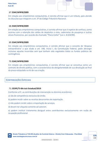 120
134
ESAF/AFRFB/2009
Em relação aos empréstimos compulsórios, é correto afirmar que é um tributo, pois atende
às cláusulas que integram o art. 3º do Código Tributário Nacional.
ESAF/AFRFB/2009
Em relação aos empréstimos compulsórios, é correto afirmar que é espécie de confisco, como
ocorreu com a retenção dos saldos de depósitos a vista, cadernetas de poupança e outros
ativos financeiros, por ocasião do chamado “Plano Collor” (Lei n. 8.024/90).
ESAF/AFRFB/2009
Em relação aos empréstimos compulsórios, é correto afirmar que o conceito de ‘despesa
extraordinária’ a que alude o art. 148, inciso I, da Constituição Federal, pode abranger
inclusive aquelas incorridas sem que tenham sido esgotados todos os fundos públicos de
contingência.
ESAF/AFRFB/2009
Em relação aos empréstimos compulsórios, é correto afirmar que se conceitua como um
contrato de direito público, com a característica da obrigatoriedade de sua devolução ao final
do prazo estipulado na lei de sua criação.
CONTRIBUIÇÕES ESPECIAIS
CESPE/TJ-BA-Juiz Estadual/2019
Conforme a CF, as contribuições de intervenção no domínio econômico
a) são de competência exclusiva da União.
b) podem incidir sobre as receitas decorrentes de exportação.
c) não podem incidir sobre a importação de serviços.
d) devem ter alíquota somente ad valorem.
e) podem instituir tratamento desigual entre contribuintes exclusivamente em razão de
ocupação profissional.
Fábio Dutra
Aula 00
Direito Tributário p/ TCE-RO (Auditor de Controle Externo - Direito) Com Videoaulas - Pós-Edital
www.estrategiaconcursos.com.br
0
00000000000 - DEMO
 
