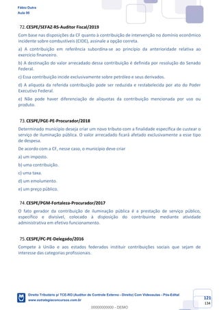 121
134
CESPE/SEFAZ-RS-Auditor Fiscal/2019
Com base nas disposições da CF quanto à contribuição de intervenção no domínio econômico
incidente sobre combustíveis (CIDE), assinale a opção correta.
a) A contribuição em referência subordina-se ao princípio da anterioridade relativa ao
exercício financeiro.
b) A destinação do valor arrecadado dessa contribuição é definida por resolução do Senado
Federal.
c) Essa contribuição incide exclusivamente sobre petróleo e seus derivados.
d) A alíquota da referida contribuição pode ser reduzida e restabelecida por ato do Poder
Executivo Federal.
e) Não pode haver diferenciação de alíquotas da contribuição mencionada por uso ou
produto.
CESPE/PGE-PE-Procurador/2018
Determinado município deseja criar um novo tributo com a finalidade específica de custear o
serviço de iluminação pública. O valor arrecadado ficará afetado exclusivamente a esse tipo
de despesa.
De acordo com a CF, nesse caso, o município deve criar
a) um imposto.
b) uma contribuição.
c) uma taxa.
d) um emolumento.
e) um preço público.
CESPE/PGM-Fortaleza-Procurador/2017
O fato gerador da contribuição de iluminação pública é a prestação de serviço público,
específico e divisível, colocado à disposição do contribuinte mediante atividade
administrativa em efetivo funcionamento.
CESPE/PC-PE-Delegado/2016
Compete à União e aos estados federados instituir contribuições sociais que sejam de
interesse das categorias profissionais.
Fábio Dutra
Aula 00
Direito Tributário p/ TCE-RO (Auditor de Controle Externo - Direito) Com Videoaulas - Pós-Edital
www.estrategiaconcursos.com.br
0
00000000000 - DEMO
 