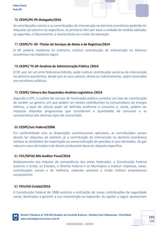 122
134
CESPE/PC-PE-Delegado/2016
As contribuições sociais e as contribuições de intervenção no domínio econômico poderão ter
alíquotas ad valorem ou específicas: as primeiras têm por base a unidade de medida adotada;
as segundas, o faturamento, a receita bruta ou o valor da operação.
CESPE/TJ- DF -Titular de Serviços de Notas e de Registros/2014
O DF poderá, mediante lei ordinária, instituir contribuição de intervenção no domínio
econômico nas hipóteses legais.
CESPE/ TC-DF-Analista de Administração Pública /2014
O DF, por ser um ente federativo híbrido, pode instituir contribuição social ou de intervenção
no domínio econômico, desde que os seus valores, direta ou indiretamente, sejam revertidos
aos servidores públicos.
CESPE/ Câmara dos Deputados-Analista Legislativo /2014
Segundo o STF, o custeio do serviço de iluminação pública constitui um tipo de contribuição
de caráter sui generis, em que podem ser eleitos contribuintes os consumidores de energia
elétrica, a base de cálculo pode ser definida conforme o consumo e, ainda, podem ser
impostas alíquotas progressivas que consideram a quantidade de consumo e as
características dos diversos tipos de consumidor.
CESPE/Juiz Federal/2006
Em conformidade com as disposições constitucionais aplicáveis, as contribuições sociais
devem ter alíquotas ad valorem; já a contribuição de intervenção no domínio econômico
relativa às atividades de importação ou comercialização de petróleo e seus derivados, de gás
natural e seus derivados e de álcool combustível deve ter alíquota específica.
FCC/SEFAZ-MA-Auditor Fiscal/2016
Relativamente aos tributos de competência dos entes federados, a Constituição Federal
autoriza a União, os Estados, o Distrito Federal e os Municípios a instituir impostos, taxas,
contribuições sociais e de melhoria, cabendo somente à União instituir empréstimos
compulsórios.
FGV/ISS-Cuiabá/2016
A Constituição Federal de 1988 autoriza a instituição de novas contribuições de seguridade
social, destinadas a garantir a sua manutenção ou expansão. As opções a seguir apresentam
Fábio Dutra
Aula 00
Direito Tributário p/ TCE-RO (Auditor de Controle Externo - Direito) Com Videoaulas - Pós-Edital
www.estrategiaconcursos.com.br
0
00000000000 - DEMO
 
