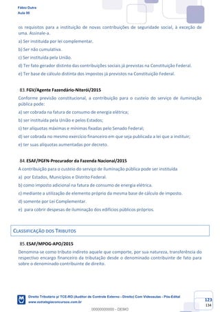 123
134
os requisitos para a instituição de novas contribuições de seguridade social, à exceção de
uma. Assinale-a.
a) Ser instituída por lei complementar.
b) Ser não cumulativa.
c) Ser instituída pela União.
d) Ter fato gerador distinto das contribuições sociais já previstas na Constituição Federal.
e) Ter base de cálculo distinta dos impostos já previstos na Constituição Federal.
FGV/Agente Fazendário-Niterói/2015
Conforme previsão constitucional, a contribuição para o custeio do serviço de iluminação
pública pode:
a) ser cobrada na fatura de consumo de energia elétrica;
b) ser instituída pela União e pelos Estados;
c) ter alíquotas máximas e mínimas fixadas pelo Senado Federal;
d) ser cobrada no mesmo exercício financeiro em que seja publicada a lei que a instituir;
e) ter suas alíquotas aumentadas por decreto.
ESAF/PGFN-Procurador da Fazenda Nacional/2015
A contribuição para o custeio do serviço de iluminação pública pode ser instituída
a) por Estados, Municípios e Distrito Federal.
b) como imposto adicional na fatura de consumo de energia elétrica.
c) mediante a utilização de elemento próprio da mesma base de cálculo de imposto.
d) somente por Lei Complementar.
e) para cobrir despesas de iluminação dos edifícios públicos próprios.
CLASSIFICAÇÃO DOS TRIBUTOS
ESAF/MPOG-APO/2015
Denomina-se como tributo indireto aquele que comporte, por sua natureza, transferência do
respectivo encargo financeiro da tributação desde o denominado contribuinte de fato para
sobre o denominado contribuinte de direito.
Fábio Dutra
Aula 00
Direito Tributário p/ TCE-RO (Auditor de Controle Externo - Direito) Com Videoaulas - Pós-Edital
www.estrategiaconcursos.com.br
0
00000000000 - DEMO
 