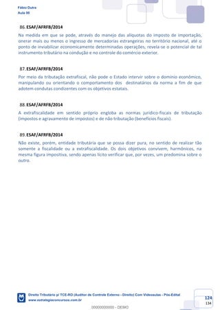 124
134
ESAF/AFRFB/2014
Na medida em que se pode, através do manejo das alíquotas do imposto de importação,
onerar mais ou menos o ingresso de mercadorias estrangeiras no território nacional, até o
ponto de inviabilizar economicamente determinadas operações, revela-se o potencial de tal
instrumento tributário na condução e no controle do comércio exterior.
ESAF/AFRFB/2014
Por meio da tributação extrafiscal, não pode o Estado intervir sobre o domínio econômico,
manipulando ou orientando o comportamento dos destinatários da norma a fim de que
adotem condutas condizentes com os objetivos estatais.
ESAF/AFRFB/2014
A extrafiscalidade em sentido próprio engloba as normas jurídico-fiscais de tributação
(impostos e agravamento de impostos) e de não tributação (benefícios fiscais).
ESAF/AFRFB/2014
Não existe, porém, entidade tributária que se possa dizer pura, no sentido de realizar tão
somente a fiscalidade ou a extrafiscalidade. Os dois objetivos convivem, harmônicos, na
mesma figura impositiva, sendo apenas lícito verificar que, por vezes, um predomina sobre o
outro.
Fábio Dutra
Aula 00
Direito Tributário p/ TCE-RO (Auditor de Controle Externo - Direito) Com Videoaulas - Pós-Edital
www.estrategiaconcursos.com.br
0
00000000000 - DEMO
 