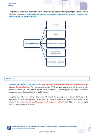 128
134
• É importante saber que os empréstimos compulsórios e as contribuições especiais são tributos
finalísticos, ou seja, a destinação do produto de sua arrecadação é um critério relevante para
diferenciá-los dos demais tributos.
IMPOSTOS
• Impostos são tributos não vinculados, por estarem relacionados com uma manifestação de
riqueza do contribuinte. Por exemplo, paga-se IPTU porque possui imóvel urbano, e não
porque o Município lhe presta algum serviço específico. A obrigação de pagar o imposto
independe de qualquer contraprestação estatal.
• A receita auferida com os impostos não está vinculada, em regra, a qualquer destinação. Ou
seja, esse é mais um argumento de que os recursos devem ser usados em benefício da
coletividade, remunerando os chamados serviços gerais – uti universi. Cite-se, como exemplo,
o serviço de segurança pública.
Espécies Tributárias
Impostos
Taxas
Contribuições de Melhoria
Empréstimos
Compulsórios
Contribuições Especiais
Fábio Dutra
Aula 00
Direito Tributário p/ TCE-RO (Auditor de Controle Externo - Direito) Com Videoaulas - Pós-Edital
www.estrategiaconcursos.com.br
0
00000000000 - DEMO
 