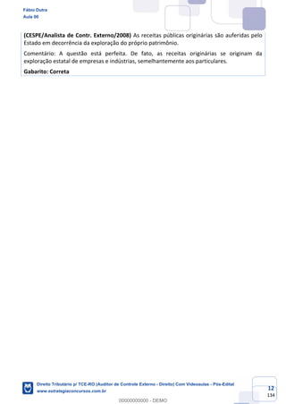 12
134
(CESPE/Analista de Contr. Externo/2008) As receitas públicas originárias são auferidas pelo
Estado em decorrência da exploração do próprio patrimônio.
Comentário: A questão está perfeita. De fato, as receitas originárias se originam da
exploração estatal de empresas e indústrias, semelhantemente aos particulares.
Gabarito: Correta
Fábio Dutra
Aula 00
Direito Tributário p/ TCE-RO (Auditor de Controle Externo - Direito) Com Videoaulas - Pós-Edital
www.estrategiaconcursos.com.br
0
00000000000 - DEMO
 