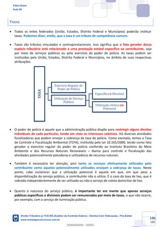 130
134
TAXAS
• Todos os entes federados (União, Estados, Distrito Federal e Municípios) poderão instituir
taxas. Podemos dizer, então, que a taxa é um tributo de competência comum.
• Taxas são tributos vinculados e contraprestacionais. Isso significa que o fato gerador dessa
espécie tributária está relacionado a uma prestação estatal específica ao contribuinte, seja
por meio de serviços públicos ou pelo exercício do poder de polícia. As taxas podem ser
instituídas pela União, Estados, Distrito Federal e Municípios, no âmbito de suas respectivas
atribuições.
• O poder de polícia é aquele que a administração pública dispõe para restringir alguns direitos
individuais de cada particular, tendo em vista os interesses coletivos. Há diversas atividades
fiscalizadoras que podem ensejar a cobrança da taxa de polícia. Como exemplo, temos a Taxa
de Controle e Fiscalização Ambiental (TCFA), instituída pela Lei 10.165/2000, tendo como fato
gerador o exercício regular do poder de polícia conferido ao Instituto Brasileiro do Meio
Ambiente e dos Recursos Naturais Renováveis – Ibama para controle e fiscalização das
atividades potencialmente poluidoras e utilizadoras de recursos naturais.
• Também é necessário ter atenção, pois tanto os serviços efetivamente utilizados pelo
contribuinte como aqueles potencialmente utilizados ensejam a cobrança de taxas. Neste
ponto, cabe esclarecer que a utilização potencial é aquela em que, em que pese a
disponibilização do serviço público, o contribuinte não o utiliza. É o caso da taxa de lixo, que é
cobrada independentemente de ser utilizado ou não o serviço de coleta domiciliar de lixo.
• Quanto à natureza do serviço público, é importante ter em mente que apenas serviços
públicos específicos e divisíveis podem ser remunerados por meio de taxas, o que não ocorre,
por exemplo, com o serviço de iluminação pública.
TAXA
Exercício Regular do
Poder de Polícia
Utilização de Serviço
Público
Específico e Divisível
Utilização efetiva ou
Potencial
Fábio Dutra
Aula 00
Direito Tributário p/ TCE-RO (Auditor de Controle Externo - Direito) Com Videoaulas - Pós-Edital
www.estrategiaconcursos.com.br
0
00000000000 - DEMO
 