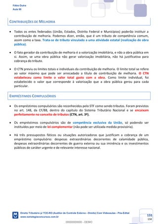 131
134
CONTRIBUIÇÕES DE MELHORIA
• Todos os entes federados (União, Estados, Distrito Federal e Municípios) poderão instituir a
contribuição de melhoria. Podemos dizer, então, que é um tributo de competência comum,
assim como a taxa. Trata-se de tributo vinculado a uma atividade estatal (realização de obra
pública).
• O fato gerador da contribuição de melhoria é a valorização imobiliária, e não a obra pública em
si. Assim, se uma obra pública não gerar valorização imobiliária, não há justificativa para
cobrança do tributo.
• O CTN previu os limites totais e individuais da contribuição de melhoria. O limite total se refere
ao valor máximo que pode ser arrecadado a título de contribuição de melhoria. O CTN
estabeleceu como limite o valor total gasto com a obra. Como limite individual, foi
estabelecido o valor que corresponde à valorização que a obra pública gerou para cada
particular.
EMPRÉSTIMOS COMPULSÓRIOS
• Os empréstimos compulsórios são reconhecidos pelo STF como sendo tributos. Foram previstos
no art. 148, da CF/88, dentro do capítulo do Sistema Tributário Nacional e se encaixam
perfeitamente no conceito de tributos (CTN, art. 3º).
• Os empréstimos compulsórios são de competência exclusiva da União, só podendo ser
instituídos por meio de lei complementar (não pode ser utilizada medida provisória).
• Há três pressupostos fáticos ou situações autorizadoras que justificam a cobrança de um
empréstimo compulsório: despesas extraordinárias decorrentes de calamidade pública,
despesas extraordinárias decorrentes de guerra externa ou sua iminência e os investimentos
públicos de caráter urgente e de relevante interesse nacional.
Fábio Dutra
Aula 00
Direito Tributário p/ TCE-RO (Auditor de Controle Externo - Direito) Com Videoaulas - Pós-Edital
www.estrategiaconcursos.com.br
0
00000000000 - DEMO
 