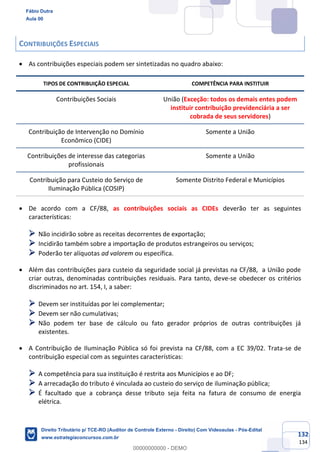 132
134
CONTRIBUIÇÕES ESPECIAIS
• As contribuições especiais podem ser sintetizadas no quadro abaixo:
TIPOS DE CONTRIBUIÇÃO ESPECIAL COMPETÊNCIA PARA INSTITUIR
Contribuições Sociais União (Exceção: todos os demais entes podem
instituir contribuição previdenciária a ser
cobrada de seus servidores)
Contribuição de Intervenção no Domínio
Econômico (CIDE)
Somente a União
Contribuições de interesse das categorias
profissionais
Somente a União
Contribuição para Custeio do Serviço de
Iluminação Pública (COSIP)
Somente Distrito Federal e Municípios
• De acordo com a CF/88, as contribuições sociais as CIDEs deverão ter as seguintes
características:
➢ Não incidirão sobre as receitas decorrentes de exportação;
➢ Incidirão também sobre a importação de produtos estrangeiros ou serviços;
➢ Poderão ter alíquotas ad valorem ou específica.
• Além das contribuições para custeio da seguridade social já previstas na CF/88, a União pode
criar outras, denominadas contribuições residuais. Para tanto, deve-se obedecer os critérios
discriminados no art. 154, I, a saber:
➢ Devem ser instituídas por lei complementar;
➢ Devem ser não cumulativas;
➢ Não podem ter base de cálculo ou fato gerador próprios de outras contribuições já
existentes.
• A Contribuição de Iluminação Pública só foi prevista na CF/88, com a EC 39/02. Trata-se de
contribuição especial com as seguintes características:
➢ A competência para sua instituição é restrita aos Municípios e ao DF;
➢ A arrecadação do tributo é vinculada ao custeio do serviço de iluminação pública;
➢ É facultado que a cobrança desse tributo seja feita na fatura de consumo de energia
elétrica.
Fábio Dutra
Aula 00
Direito Tributário p/ TCE-RO (Auditor de Controle Externo - Direito) Com Videoaulas - Pós-Edital
www.estrategiaconcursos.com.br
0
00000000000 - DEMO
 
