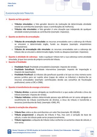 133
134
CLASSIFICAÇÃO DOS TRIBUTOS
➢ Quanto ao fato gerador:
o Tributos vinculados: o fato gerador decorre da realização de determinada atividade
estatal ao contribuinte (exemplo: taxas e contribuições de melhoria);
o Tributos não vinculados: o fato gerador é uma situação que independe de qualquer
atividade estatal prestada ao contribuinte (exemplo: impostos).
➢ Quanto ao destino da arrecadação:
o Tributos de arrecadação vinculada: os recursos arrecadados com a cobrança do tributo
se vinculam a determinado órgão, fundo ou despesa (exemplo: empréstimos
compulsórios);
o Tributos de arrecadação não vinculada: os recursos arrecadados com a cobrança do
tributo não se vinculam a determinado órgão, fundo ou despesa (exemplo: impostos);
➢ Quanto à atividade de cobrança: todo e qualquer tributo tem a sua cobrança como atividade
vinculada, já que isso consta do próprio conceito de tributo.
➢ Quanto à finalidade:
o Finalidade Fiscal: finalidade arrecadatória (exemplo: imposto de renda);
o Finalidade Extrafiscal: finalidade interventiva (exemplo: imposto de importação e
imposto de exportação);
o Finalidade Parafiscal: os tributos são parafiscais quando a lei que os criou nomeia outra
pessoa jurídica para ser sujeito ativo (capaz de cobrar os tributos) e destina-lhe os
recursos arrecadados (exemplo: contribuições devida aos conselhos de fiscalização
profissional, como o CRC e CRM).
➢ Quanto à transferência do encargo a terceiros:
o Tributos diretos: a pessoa obrigada ao recolhimento é a que acaba sofrendo o ônus do
tributo (exemplo: imposto de renda);
o Tributos indiretos: embora determinada pessoa seja definida em lei como obrigada ao
recolhimento do tributo (contribuinte de direito), o ônus do tributo é transferido a
terceiros (contribuinte de fato). (exemplo: ICMS, IPI)
➢ Quanto à variação das alíquotas:
o Tributo fixo: cobra-se dos contribuintes um valor fixo (exemplo: R$ 100,00);
o Tributo proporcional: a alíquota do tributo é fixa, mas com a variação da base de
cálculo, o valor do tributo pode variar proporcionalmente;
o Tributo regressivo: a alíquota do tributo reduz conforme se aumenta a base de cálculo, e
vice-versa;
Fábio Dutra
Aula 00
Direito Tributário p/ TCE-RO (Auditor de Controle Externo - Direito) Com Videoaulas - Pós-Edital
www.estrategiaconcursos.com.br
0
00000000000 - DEMO
 