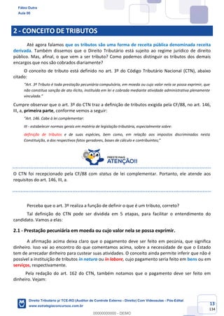 13
134
2 - CONCEITO DE TRIBUTOS
Até agora falamos que os tributos são uma forma de receita pública denominada receita
derivada. Também dissemos que o Direito Tributário está sujeito ao regime jurídico de direito
público. Mas, afinal, o que vem a ser tributo? Como podemos distinguir os tributos dos demais
encargos que nos são cobrados diariamente?
O conceito de tributo está definido no art. 3º do Código Tributário Nacional (CTN), abaixo
citado:
“Art. 3º Tributo é toda prestação pecuniária compulsória, em moeda ou cujo valor nela se possa exprimir, que
não constitua sanção de ato ilícito, instituída em lei e cobrada mediante atividade administrativa plenamente
vinculada.”
Cumpre observar que o art. 3º do CTN traz a definição de tributos exigida pela CF/88, no art. 146,
III, a, primeira parte, conforme vemos a seguir:
"Art. 146. Cabe à lei complementar:
III - estabelecer normas gerais em matéria de legislação tributária, especialmente sobre:
definição de tributos e de suas espécies, bem como, em relação aos impostos discriminados nesta
Constituição, a dos respectivos fatos geradores, bases de cálculo e contribuintes;”
O CTN foi recepcionado pela CF/88 com status de lei complementar. Portanto, ele atende aos
requisitos do art. 146, III, a.
Perceba que o art. 3º realiza a função de definir o que é um tributo, correto?
Tal definição do CTN pode ser dividida em 5 etapas, para facilitar o entendimento do
candidato. Vamos a elas:
2.1 - Prestação pecuniária em moeda ou cujo valor nela se possa exprimir.
A afirmação acima deixa claro que o pagamento deve ser feito em pecúnia, que significa
dinheiro. Isso vai ao encontro do que comentamos acima, sobre a necessidade de que o Estado
tem de arrecadar dinheiro para custear suas atividades. O conceito ainda permite inferir que não é
possível a instituição de tributos in natura ou in labore, cujo pagamento seria feito em bens ou em
serviços, respectivamente.
Pela redação do art. 162 do CTN, também notamos que o pagamento deve ser feito em
dinheiro. Vejam:
Fábio Dutra
Aula 00
Direito Tributário p/ TCE-RO (Auditor de Controle Externo - Direito) Com Videoaulas - Pós-Edital
www.estrategiaconcursos.com.br
0
00000000000 - DEMO
 