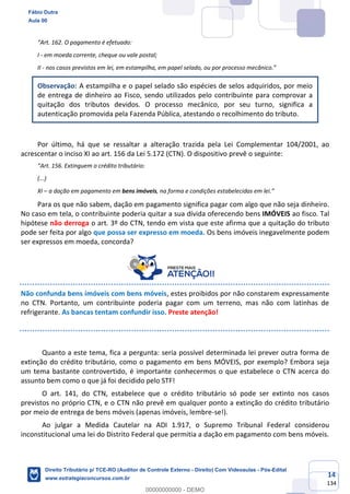 14
134
“Art. 162. O pagamento é efetuado:
I - em moeda corrente, cheque ou vale postal;
II - nos casos previstos em lei, em estampilha, em papel selado, ou por processo mecânico.”
Observação: A estampilha e o papel selado são espécies de selos adquiridos, por meio
de entrega de dinheiro ao Fisco, sendo utilizados pelo contribuinte para comprovar a
quitação dos tributos devidos. O processo mecânico, por seu turno, significa a
autenticação promovida pela Fazenda Pública, atestando o recolhimento do tributo.
Por último, há que se ressaltar a alteração trazida pela Lei Complementar 104/2001, ao
acrescentar o inciso XI ao art. 156 da Lei 5.172 (CTN). O dispositivo prevê o seguinte:
“Art. 156. Extinguem o crédito tributário:
(...)
XI – a dação em pagamento em bens imóveis, na forma e condições estabelecidas em lei.”
Para os que não sabem, dação em pagamento significa pagar com algo que não seja dinheiro.
No caso em tela, o contribuinte poderia quitar a sua dívida oferecendo bens IMÓVEIS ao fisco. Tal
hipótese não derroga o art. 3º do CTN, tendo em vista que este afirma que a quitação do tributo
pode ser feita por algo que possa ser expresso em moeda. Os bens imóveis inegavelmente podem
ser expressos em moeda, concorda?
Não confunda bens imóveis com bens móveis, estes proibidos por não constarem expressamente
no CTN. Portanto, um contribuinte poderia pagar com um terreno, mas não com latinhas de
refrigerante. As bancas tentam confundir isso. Preste atenção!
Quanto a este tema, fica a pergunta: seria possível determinada lei prever outra forma de
extinção do crédito tributário, como o pagamento em bens MÓVEIS, por exemplo? Embora seja
um tema bastante controvertido, é importante conhecermos o que estabelece o CTN acerca do
assunto bem como o que já foi decidido pelo STF!
O art. 141, do CTN, estabelece que o crédito tributário só pode ser extinto nos casos
previstos no próprio CTN, e o CTN não prevê em qualquer ponto a extinção do crédito tributário
por meio de entrega de bens móveis (apenas imóveis, lembre-se!).
Ao julgar a Medida Cautelar na ADI 1.917, o Supremo Tribunal Federal considerou
inconstitucional uma lei do Distrito Federal que permitia a dação em pagamento com bens móveis.
Fábio Dutra
Aula 00
Direito Tributário p/ TCE-RO (Auditor de Controle Externo - Direito) Com Videoaulas - Pós-Edital
www.estrategiaconcursos.com.br
0
00000000000 - DEMO
 