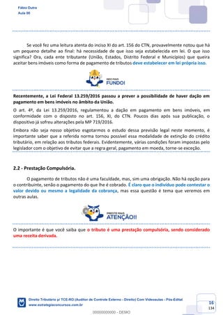 16
134
Se você fez uma leitura atenta do inciso XI do art. 156 do CTN, provavelmente notou que há
um pequeno detalhe ao final: há necessidade de que isso seja estabelecida em lei. O que isso
significa? Ora, cada ente tributante (União, Estados, Distrito Federal e Municípios) que queira
aceitar bens imóveis como forma de pagamento de tributos deve estabelecer em lei própria isso.
Recentemente, a Lei Federal 13.259/2016 passou a prever a possibilidade de haver dação em
pagamento em bens imóveis no âmbito da União.
O art. 4º, da Lei 13.259/2016, regulamentou a dação em pagamento em bens imóveis, em
conformidade com o disposto no art. 156, XI, do CTN. Poucos dias após sua publicação, o
dispositivo já sofreu alterações pela MP 719/2016.
Embora não seja nosso objetivo esgotarmos o estudo dessa previsão legal neste momento, é
importante saber que a referida norma tornou possível essa modalidade de extinção do crédito
tributário, em relação aos tributos federais. Evidentemente, várias condições foram impostas pelo
legislador com o objetivo de evitar que a regra geral, pagamento em moeda, torne-se exceção.
2.2 - Prestação Compulsória.
O pagamento de tributos não é uma faculdade, mas, sim uma obrigação. Não há opção para
o contribuinte, senão o pagamento do que lhe é cobrado. É claro que o indivíduo pode contestar o
valor devido ou mesmo a legalidade da cobrança, mas essa questão é tema que veremos em
outras aulas.
O importante é que você saiba que o tributo é uma prestação compulsória, sendo considerado
uma receita derivada.
Fábio Dutra
Aula 00
Direito Tributário p/ TCE-RO (Auditor de Controle Externo - Direito) Com Videoaulas - Pós-Edital
www.estrategiaconcursos.com.br
0
00000000000 - DEMO
 