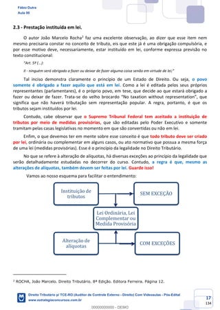 17
134
2.3 - Prestação instituída em lei.
O autor João Marcelo Rocha2
faz uma excelente observação, ao dizer que esse item nem
mesmo precisaria constar no conceito de tributo, eis que este já é uma obrigação compulsória, e
por esse motivo deve, necessariamente, estar instituído em lei, conforme expressa previsão no
texto constitucional:
“Art. 5º (...):
II - ninguém será obrigado a fazer ou deixar de fazer alguma coisa senão em virtude de lei;”
Tal inciso demonstra claramente o princípio de um Estado de Direito. Ou seja, o povo
somente é obrigado a fazer aquilo que está em lei. Como a lei é editada pelos seus próprios
representantes (parlamentares), é o próprio povo, em tese, que decide ao que estará obrigado a
fazer ou deixar de fazer. Trata-se do velho brocardo “No taxation without representation”, que
significa que não haverá tributação sem representação popular. A regra, portanto, é que os
tributos sejam instituídos por lei.
Contudo, cabe observar que o Supremo Tribunal Federal tem aceitado a instituição de
tributos por meio de medidas provisórias, que são editadas pelo Poder Executivo e somente
tramitam pelas casas legislativas no momento em que são convertidas ou não em lei.
Enfim, o que devemos ter em mente sobre esse conceito é que todo tributo deve ser criado
por lei, ordinária ou complementar em alguns casos, ou ato normativo que possua a mesma força
de uma lei (medidas provisórias). Esse é o princípio da legalidade no Direito Tributário.
No que se refere à alteração de alíquotas, há diversas exceções ao princípio da legalidade que
serão detalhadamente estudadas no decorrer do curso. Contudo, a regra é que, mesmo as
alterações de alíquotas, também devem ser feitas por lei. Guarde isso!
Vamos ao nosso esquema para facilitar o entendimento:
2
ROCHA, João Marcelo. Direito Tributário. 8ª Edição. Editora Ferreira. Página 12.
Lei Ordinária, Lei
Complementar ou
Medida Provisória
Instituição de
tributos
SEM EXCEÇÃO
Alteração de
alíquotas
COM EXCEÇÕES
Fábio Dutra
Aula 00
Direito Tributário p/ TCE-RO (Auditor de Controle Externo - Direito) Com Videoaulas - Pós-Edital
www.estrategiaconcursos.com.br
0
00000000000 - DEMO
 