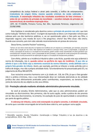 19
134
competência da Justiça Federal e atrair pela conexão, o tráfico de entorpecentes:
irrelevância da origem ilícita, mesmo quando criminal, da renda subtraída à
tributação. A exoneração tributária dos resultados econômicos de fato criminoso –
antes de ser corolário do princípio da moralidade – constitui violação do princípio de
isonomia fiscal, de manifesta inspiração ética.
(STF, HC 77.530/RS, Primeira Turma, Rel. Min. Sepúlveda Pertence, Julgamento em
25/08/1998)
Esta hipótese é considerada pela doutrina como o princípio do pecúnia non olet, que tem
como tradução “dinheiro não cheira”. A origem da expressão se deve a um imperador romano que
cobrava pelo uso dos banheiros públicos, e, ao ser questionado sobre o fato pelo seu filho, o
imperador segurou uma moeda de ouro e lhe perguntou: cheira? Seu filho disse: não cheira.
Guarde esse conceito, pois tem sido cobrado recorrentemente em provas de concurso.
Dessa forma, Leandro Paulsen4
esclarece:
“Jamais um ato ilícito estará descrito na hipótese de incidência de um imposto ou contribuição, por exemplo, porquanto
tributo não é sanção por ato ilícito. Mas hipóteses de incidência a princípio lícitas, como a propriedade, a aquisição de
renda, a percepção de receita ou a circulação de mercadorias, podem acabar sendo vislumbradas em fatos geradores que
consubstanciem situações ilícitas, como a propriedade de bens furtados, a aquisição de renda proveniente de estelionato,
a percepção de receita proveniente da exploração de jogos e a circulação de entorpecentes proibidos.”
Com efeito, admite-se a incidência tributária sobre o ato ilícito, quando este seja acidental à
norma de tributação, isto é, quando estiver na periferia da regra de incidência. O que não se
admite é que o ato ilícito seja o elemento essencial da norma tributária, sendo definido com o
próprio fato gerador do tributo. Assim, por exemplo, permite-se tributar a renda auferida com o
tráfico de drogas, mas não a própria atividade ilícita. Tal entendimento foi preconizado pelo STJ, no
julgamento do REsp 984.607/PR.
Esse raciocínio encontra harmonia com o já citado art. 118, do CTN, já que o fato gerador
não é a prática criminosa, mas a sua interpretação deve ser realizada abstraindo-se da validade
jurídica dos atos efetivamente praticados pelos contribuintes, responsáveis, ou terceiros, bem
como da natureza do seu objeto ou dos seus efeitos.
2.5 - Prestação cobrada mediante atividade administrativa plenamente vinculada.
Se você já estudou Direito Administrativo, sabe que os atos administrativos podem ser
vinculados ou discricionários. Nos primeiros, não há outra opção, senão a prática do ato previsto
em lei. Nos atos discricionários, no entanto, há avaliação do juízo de oportunidade e conveniência
por parte do agente público.
A cobrança de tributos, como está estampado no próprio conceito, é atividade vinculada,
de sorte que o servidor encarregado de tal tarefa deve cobrá-la, sem qualquer outra opção.
4
PAULSEN, Leandro. Direito Tributário: Constituição e Código Tributário à luz da doutrina e da
jurisprudência. 2014. Pág. 1030.
Fábio Dutra
Aula 00
Direito Tributário p/ TCE-RO (Auditor de Controle Externo - Direito) Com Videoaulas - Pós-Edital
www.estrategiaconcursos.com.br
0
00000000000 - DEMO
0
 