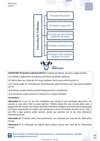 20
134
(CESPE/TRE-PE-Analista Judiciário/2017) A respeito de tributo, assinale a opção correta.
a) É vedado o pagamento de tributos com títulos da dívida mobiliária.
b) Tributo deve ser criado por lei ou por qualquer norma que tenha força de lei.
c) O tributo pode ser instituído por procedimentos administrativos que não sejam proibidos
por lei.
d) O tributo constitui direito real do Estado perante o contribuinte.
e) A vontade do sujeito passivo é irrelevante na relação tributária.
Comentário:
Alternativa A: O art. 3º, do CTN, estabelece que tributo é uma prestação pecuniária, em
moeda ou cujo valor nela se possa exprimir. Embora ainda não seja assunto desta aula, o
pagamento de tributos com títulos da dívida mobiliária configura uma forma de compensação
(os títulos representam os créditos do contribuinte contra a Fazenda), prevista no art. 156, II,
do CTN, o que poderia então ocorrer, desde que previsto em lei do ente tributante.
Alternativa errada.
Alternativa B: O tributo deve, necessariamente, ser instituído por meio de lei. Alternativa
errada.
Alternativa C: A instituição do tributo deve sempre ocorrer por meio de lei. Alternativa
errada.
ConceitodeTributos
Prestação Pecuniária
Prestação Compulsória
Prestação que não constitui
sanção de ato ilícito
Prestação instituída em lei
Prestação cobra mediante
atividade vinculada
Fábio Dutra
Aula 00
Direito Tributário p/ TCE-RO (Auditor de Controle Externo - Direito) Com Videoaulas - Pós-Edital
www.estrategiaconcursos.com.br
0
00000000000 - DEMO
 
