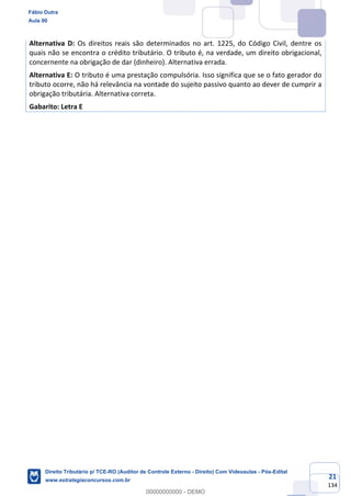 21
134
Alternativa D: Os direitos reais são determinados no art. 1225, do Código Civil, dentre os
quais não se encontra o crédito tributário. O tributo é, na verdade, um direito obrigacional,
concernente na obrigação de dar (dinheiro). Alternativa errada.
Alternativa E: O tributo é uma prestação compulsória. Isso significa que se o fato gerador do
tributo ocorre, não há relevância na vontade do sujeito passivo quanto ao dever de cumprir a
obrigação tributária. Alternativa correta.
Gabarito: Letra E
Fábio Dutra
Aula 00
Direito Tributário p/ TCE-RO (Auditor de Controle Externo - Direito) Com Videoaulas - Pós-Edital
www.estrategiaconcursos.com.br
0
00000000000 - DEMO
 