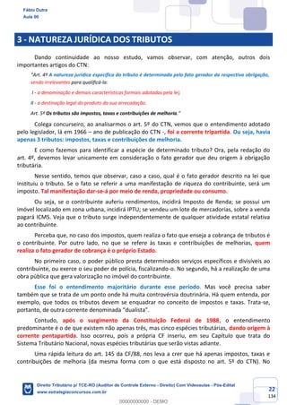 22
134
3 - NATUREZA JURÍDICA DOS TRIBUTOS
Dando continuidade ao nosso estudo, vamos observar, com atenção, outros dois
importantes artigos do CTN:
“Art. 4º A natureza jurídica específica do tributo é determinada pelo fato gerador da respectiva obrigação,
sendo irrelevantes para qualificá-la:
I - a denominação e demais características formais adotadas pela lei;
II - a destinação legal do produto da sua arrecadação.
Art. 5º Os tributos são impostos, taxas e contribuições de melhoria.”
Colega concurseiro, ao analisarmos o art. 5º do CTN, vemos que o entendimento adotado
pelo legislador, lá em 1966 – ano de publicação do CTN -, foi a corrente tripartida. Ou seja, havia
apenas 3 tributos: impostos, taxas e contribuições de melhoria.
E como fazemos para identificar a espécie de determinado tributo? Ora, pela redação do
art. 4º, devemos levar unicamente em consideração o fato gerador que deu origem à obrigação
tributária.
Nesse sentido, temos que observar, caso a caso, qual é o fato gerador descrito na lei que
instituiu o tributo. Se o fato se referir a uma manifestação de riqueza do contribuinte, será um
imposto. Tal manifestação dar-se-á por meio de renda, propriedade ou consumo.
Ou seja, se o contribuinte auferiu rendimentos, incidirá Imposto de Renda; se possui um
imóvel localizado em zona urbana, incidirá IPTU; se vendeu um lote de mercadorias, sobre a venda
pagará ICMS. Veja que o tributo surge independentemente de qualquer atividade estatal relativa
ao contribuinte.
Perceba que, no caso dos impostos, quem realiza o fato que enseja a cobrança de tributos é
o contribuinte. Por outro lado, no que se refere às taxas e contribuições de melhorias, quem
realiza o fato gerador de cobrança é o próprio Estado.
No primeiro caso, o poder público presta determinados serviços específicos e divisíveis ao
contribuinte, ou exerce o seu poder de polícia, fiscalizando-o. No segundo, há a realização de uma
obra pública que gera valorização no imóvel do contribuinte.
Esse foi o entendimento majoritário durante esse período. Mas você precisa saber
também que se trata de um ponto onde há muita controvérsia doutrinária. Há quem entenda, por
exemplo, que todos os tributos devem se enquadrar no conceito de impostos e taxas. Trata-se,
portanto, de outra corrente denominada “dualista”.
Contudo, após o surgimento da Constituição Federal de 1988, o entendimento
predominante é o de que existem não apenas três, mas cinco espécies tributárias, dando origem à
corrente pentapartida. Isso ocorreu, pois a própria CF inseriu, em seu Capítulo que trata do
Sistema Tributário Nacional, novas espécies tributárias que serão vistas adiante.
Uma rápida leitura do art. 145 da CF/88, nos leva a crer que há apenas impostos, taxas e
contribuições de melhoria (da mesma forma com o que está disposto no art. 5º do CTN). No
Fábio Dutra
Aula 00
Direito Tributário p/ TCE-RO (Auditor de Controle Externo - Direito) Com Videoaulas - Pós-Edital
www.estrategiaconcursos.com.br
0
00000000000 - DEMO
 