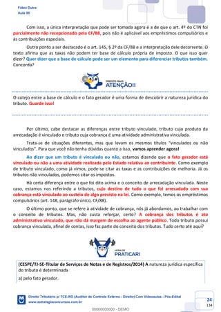 24
134
Com isso, a única interpretação que pode ser tomada agora é a de que o art. 4º do CTN foi
parcialmente não recepcionado pela CF/88, pois não é aplicável aos empréstimos compulsórios e
às contribuições especiais.
Outro ponto a ser destacado é o art. 145, § 2º da CF/88 e a interpretação dele decorrente. O
texto afirma que as taxas não podem ter base de cálculo própria de imposto. O que isso quer
dizer? Quer dizer que a base de cálculo pode ser um elemento para diferenciar tributos também.
Concorda?
O cotejo entre a base de cálculo e o fato gerador é uma forma de descobrir a natureza jurídica do
tributo. Guarde isso!
Por último, cabe destacar as diferenças entre tributo vinculado, tributo cujo produto da
arrecadação é vinculado e tributo cuja cobrança é uma atividade administrativa vinculada.
Trata-se de situações diferentes, mas que levam os mesmos títulos “vinculados ou não
vinculados”. Para que você não tenha dúvidas quanto a isso, vamos aprender agora!
Ao dizer que um tributo é vinculado ou não, estamos dizendo que o fato gerador está
vinculado ou não a uma atividade realizada pelo Estado relativa ao contribuinte. Como exemplo
de tributo vinculado, como já vimos, pode-se citar as taxas e as contribuições de melhoria. Já os
tributos não vinculados, podemos citar os impostos.
Há certa diferença entre o que foi dito acima e o conceito de arrecadação vinculada. Neste
caso, estamos nos referindo a tributos, cujo destino de tudo o que foi arrecadado com sua
cobrança está vinculado ao custeio de algo previsto na lei. Como exemplo, temos os empréstimos
compulsórios (art. 148, parágrafo único, CF/88).
O último ponto, que se refere à atividade de cobrança, nós já abordamos, ao trabalhar com
o conceito de tributos. Mas, não custa reforçar, certo? A cobrança dos tributos é ato
administrativo vinculado, que não dá margem de escolha ao agente público. Todo tributo possui
cobrança vinculada, afinal de contas, isso faz parte do conceito dos tributos. Tudo certo até aqui?
(CESPE/TJ-SE-Titular de Serviços de Notas e de Registros/2014) A natureza jurídica específica
do tributo é determinada
a) pelo fato gerador.
Fábio Dutra
Aula 00
Direito Tributário p/ TCE-RO (Auditor de Controle Externo - Direito) Com Videoaulas - Pós-Edital
www.estrategiaconcursos.com.br
0
00000000000 - DEMO
 