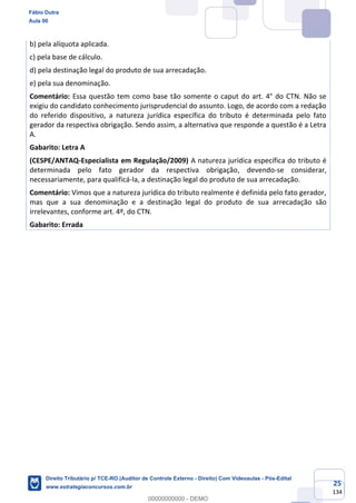 25
134
b) pela alíquota aplicada.
c) pela base de cálculo.
d) pela destinação legal do produto de sua arrecadação.
e) pela sua denominação.
Comentário: Essa questão tem como base tão somente o caput do art. 4° do CTN. Não se
exigiu do candidato conhecimento jurisprudencial do assunto. Logo, de acordo com a redação
do referido dispositivo, a natureza jurídica específica do tributo é determinada pelo fato
gerador da respectiva obrigação. Sendo assim, a alternativa que responde a questão é a Letra
A.
Gabarito: Letra A
(CESPE/ANTAQ-Especialista em Regulação/2009) A natureza jurídica específica do tributo é
determinada pelo fato gerador da respectiva obrigação, devendo-se considerar,
necessariamente, para qualificá-la, a destinação legal do produto de sua arrecadação.
Comentário: Vimos que a natureza jurídica do tributo realmente é definida pelo fato gerador,
mas que a sua denominação e a destinação legal do produto de sua arrecadação são
irrelevantes, conforme art. 4º, do CTN.
Gabarito: Errada
Fábio Dutra
Aula 00
Direito Tributário p/ TCE-RO (Auditor de Controle Externo - Direito) Com Videoaulas - Pós-Edital
www.estrategiaconcursos.com.br
0
00000000000 - DEMO
 