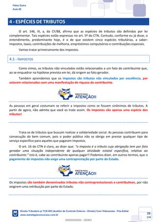 26
134
4 - ESPÉCIES DE TRIBUTOS
O art. 146, III, a, da CF/88, afirma que as espécies de tributos são definidas por lei
complementar. Tais espécies estão expressas no art. 5º do CTN. Contudo, conforme eu já disse, o
entendimento, predominante hoje, é o de que existem cinco espécies tributárias, a saber:
impostos, taxas, contribuições de melhoria, empréstimos compulsórios e contribuições especiais.
Vamos tratar primeiramente dos impostos.
4.1 - IMPOSTOS
Como vimos, os tributos não vinculados estão relacionados a um fato do contribuinte que,
ao se enquadrar na hipótese prevista em lei, dá origem ao fato gerador.
Também aprendemos que os impostos são tributos não vinculados por excelência, por
estarem relacionados com uma manifestação de riqueza do contribuinte.
As pessoas em geral costumam se referir a impostos como se fossem sinônimos de tributos. A
partir de agora, não admito que você os trate assim. Os Impostos são apenas uma espécie dos
tributos!
Trata-se de tributos que buscam realizar a solidariedade social. As pessoas contribuem para
consecução do bem comum, pois o poder público não se obriga em prestar qualquer tipo de
serviço específico para aqueles que pagaram impostos.
O art. 16 do CTN é claro, ao dizer que: “o imposto é o tributo cuja obrigação tem por fato
gerador uma situação independente de qualquer atividade estatal específica, relativa ao
contribuinte.” Isto é, cabe ao contribuinte apenas pagar!! Podemos dizer, em outros termos, que o
pagamento de impostos não exige uma contraprestação por parte do Estado.
Os impostos são também denominados tributos não contraprestacionais e contributivos, por não
exigirem uma retribuição por parte do Estado.
Fábio Dutra
Aula 00
Direito Tributário p/ TCE-RO (Auditor de Controle Externo - Direito) Com Videoaulas - Pós-Edital
www.estrategiaconcursos.com.br
0
00000000000 - DEMO
 