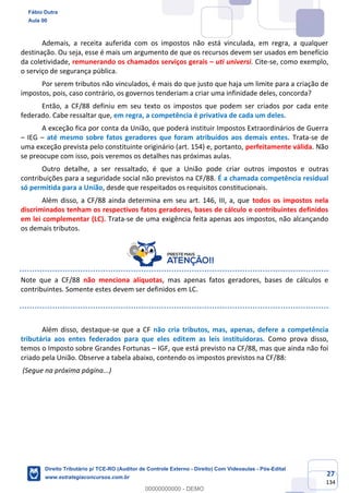 27
134
Ademais, a receita auferida com os impostos não está vinculada, em regra, a qualquer
destinação. Ou seja, esse é mais um argumento de que os recursos devem ser usados em benefício
da coletividade, remunerando os chamados serviços gerais – uti universi. Cite-se, como exemplo,
o serviço de segurança pública.
Por serem tributos não vinculados, é mais do que justo que haja um limite para a criação de
impostos, pois, caso contrário, os governos tenderiam a criar uma infinidade deles, concorda?
Então, a CF/88 definiu em seu texto os impostos que podem ser criados por cada ente
federado. Cabe ressaltar que, em regra, a competência é privativa de cada um deles.
A exceção fica por conta da União, que poderá instituir Impostos Extraordinários de Guerra
– IEG – até mesmo sobre fatos geradores que foram atribuídos aos demais entes. Trata-se de
uma exceção prevista pelo constituinte originário (art. 154) e, portanto, perfeitamente válida. Não
se preocupe com isso, pois veremos os detalhes nas próximas aulas.
Outro detalhe, a ser ressaltado, é que a União pode criar outros impostos e outras
contribuições para a seguridade social não previstos na CF/88. É a chamada competência residual
só permitida para a União, desde que respeitados os requisitos constitucionais.
Além disso, a CF/88 ainda determina em seu art. 146, III, a, que todos os impostos nela
discriminados tenham os respectivos fatos geradores, bases de cálculo e contribuintes definidos
em lei complementar (LC). Trata-se de uma exigência feita apenas aos impostos, não alcançando
os demais tributos.
Note que a CF/88 não menciona alíquotas, mas apenas fatos geradores, bases de cálculos e
contribuintes. Somente estes devem ser definidos em LC.
Além disso, destaque-se que a CF não cria tributos, mas, apenas, defere a competência
tributária aos entes federados para que eles editem as leis instituidoras. Como prova disso,
temos o Imposto sobre Grandes Fortunas – IGF, que está previsto na CF/88, mas que ainda não foi
criado pela União. Observe a tabela abaixo, contendo os impostos previstos na CF/88:
(Segue na próxima página...)
Fábio Dutra
Aula 00
Direito Tributário p/ TCE-RO (Auditor de Controle Externo - Direito) Com Videoaulas - Pós-Edital
www.estrategiaconcursos.com.br
0
00000000000 - DEMO
 