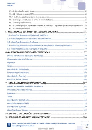 2
134
4.5.1.3 – Contribuições Sociais Gerais............................................................................................................................ 62
4.5.1.3.1 – Natureza Jurídica do FGTS ............................................................................................................................ 63
4.5.2 - Contribuições de Intervenção no domínio econômico ....................................................................................... 65
4.5.3 Contribuição para o Custeio do serviço de Iluminação Pública............................................................................. 66
4.5.4 Contribuições Corporativas ................................................................................................................................... 68
4.5.4.1 - Contribuições para o custeio dos conselhos de fiscalização e regulamentação de categorias profissionais .. 68
4.5.4.2 - Contribuições Sindicais..................................................................................................................................... 68
5 - CLASSIFICAÇÃO DOS TRIBUTOS SEGUNDO A DOUTRINA............................................. 71
5.1 - Classificação quanto à hipótese de incidência........................................................................71
5.2 - Classificação quando ao destino da arrecadação...................................................................72
5.3 - Classificação quanto à finalidade ...........................................................................................73
5.4 - Classificação quanto à possibilidade de transferência do encargo tributário........................73
5.5 - Classificação quanto à variação de alíquotas.........................................................................74
6 - QUESTÕES COMPLEMENTARES COMENTADAS ........................................................... 77
Noções Introdutórias e Conceito de Tributos..................................................................................77
Natureza Jurídica dos Tributos........................................................................................................79
Impostos..........................................................................................................................................82
Taxas................................................................................................................................................84
Contribuições de Melhoria ..............................................................................................................93
Empréstimos Compulsórios.............................................................................................................97
Contribuições Especiais .................................................................................................................100
Classificação dos Tributos .............................................................................................................105
7 – LISTA DAS QUESTÕES COMPLEMENTARES................................................................ 107
Noções Introdutórias e Conceito de Tributos................................................................................107
Natureza Jurídica dos Tributos......................................................................................................108
Impostos........................................................................................................................................109
Taxas..............................................................................................................................................111
Contribuições de Melhoria ............................................................................................................116
Empréstimos Compulsórios...........................................................................................................118
Contribuições Especiais .................................................................................................................120
Classificação dos Tributos .............................................................................................................123
8 – GABARITO DAS QUESTÕES COMPLEMENTARES........................................................ 125
9 – RESUMO DOS ASSUNTOS MAIS IMPORTANTES........................................................ 126
Fábio Dutra
Aula 00
Direito Tributário p/ TCE-RO (Auditor de Controle Externo - Direito) Com Videoaulas - Pós-Edital
www.estrategiaconcursos.com.br
0
00000000000 - DEMO
 