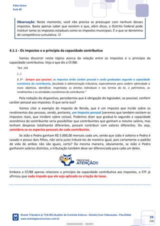 29
134
Observação: Neste momento, você não precisa se preocupar com nenhum desses
impostos. Basta apenas saber que existem e que, além disso, o Distrito Federal pode
instituir tanto os impostos estaduais como os impostos municipais. É o que se denomina
de competência cumulativa. ☺
4.1.1 - Os impostos e o princípio da capacidade contributiva
Vamos discorrer neste tópico acerca da relação entre os impostos e o princípio da
capacidade contributiva. Veja o que diz a CF/88:
“Art. 145
(...)
§ 1º - Sempre que possível, os impostos terão caráter pessoal e serão graduados segundo a capacidade
econômica do contribuinte, facultado à administração tributária, especialmente para conferir efetividade a
esses objetivos, identificar, respeitados os direitos individuais e nos termos da lei, o patrimônio, os
rendimentos e as atividades econômicas do contribuinte.”
Pela redação do dispositivo, percebemos que é obrigação do legislador, se possível, conferir
caráter pessoal aos impostos. O que seria isso?
Vamos citar o exemplo do Imposto de Renda, que é um imposto que incide sobre os
rendimentos das pessoas, sendo, portanto, um imposto pessoal (veremos que também existem os
impostos reais, que incidem sobre coisas). Podemos dizer que graduá-lo segundo a capacidade
econômica do contribuinte seria possibilitar que contribuintes que ganham o mesmo salário, mas
tenham despesas totalmente diferentes, possam contribuir com valores diferentes. Ou seja,
considera-se os aspectos pessoais de cada contribuinte.
Se João e Pedro ganham R$ 5.000,00 mensais cada um, sendo que João é solteiro e Pedro é
casado e possui dois filhos, não seria justo tributá-los de maneira igual, pois certamente o padrão
de vida de ambos não são iguais, certo? Da mesma maneira, obviamente, se João e Pedro
ganharem salários distintos, a tributação também deve ser diferenciada para cada um deles.
Embora a CF/88 apenas relacione o princípio da capacidade contributiva aos impostos, o STF já
afirmou que nada impede que ele seja aplicado na criação de taxas.
Fábio Dutra
Aula 00
Direito Tributário p/ TCE-RO (Auditor de Controle Externo - Direito) Com Videoaulas - Pós-Edital
www.estrategiaconcursos.com.br
0
00000000000 - DEMO
 